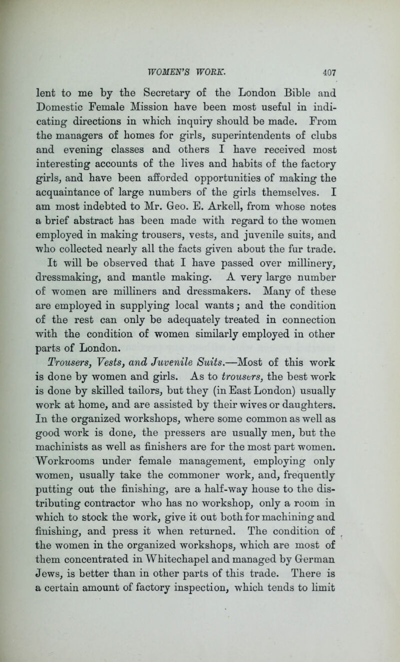 lent to me by the Secretary of the London Bible and Domestic Female Mission have been most useful in indi- cating directions in which inquiry should be made. From the managers of homes for girls, superintendents of clubs and evening classes and others I have received most interesting accounts of the lives and habits of the factory girls, and have been afforded opportunities of making the acquaintance of large numbers of the girls themselves. I am most indebted to Mr. Geo. E. Arkell, from whose notes a brief abstract has been made with regard to the women employed in making trousers, vests, and juvenile suits, and who collected nearly all the facts given about the fur trade. It will be observed that I have passed over millinery, dressmaking, and mantle making. A very large number of women are milliners and dressmakers. Many of these are employed in supplying local wants; and the condition of the rest can only be adequately treated in connection with the condition of women similarly employed in other parts of London. Trousers, Vests, and Juvenile Suits.—Most of this work is done by women and girls. As to trousers, the best work is done by skilled tailors, but they (in East London) usually work at home, and are assisted by their wives or daughters. In the organized workshops, where some common as well as good work is done, the pressers are usually men, but the machinists as well as finishers are for the most part women. Workrooms under female management, employing only women, usually take the commoner work, and, frequently putting out the finishing, are a half-way house to the dis- tributing contractor who has no workshop, only a room in which to stock the work, give it out both for machining and finishing, and press it when returned. The condition of the women in the organized workshops, which are most of them concentrated in Whitechapel and managed by German Jews, is better than in other parts of this trade. There is a certain amount of factory inspection, which tends to limit