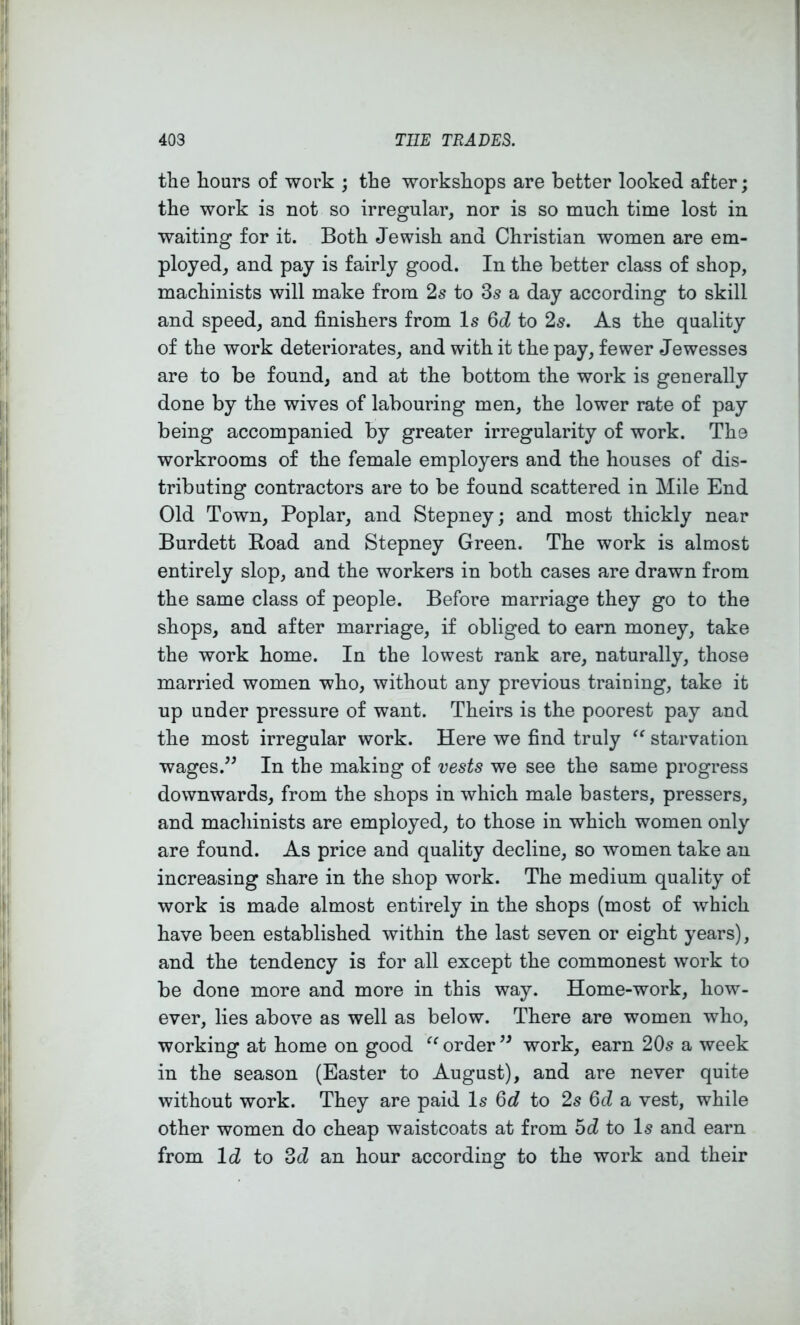 the hours of work ; the workshops are better looked after; the work is not so irregular, nor is so much time lost in waiting for it. Both Jewish and Christian women are em- ployed, and pay is fairly good. In the better class of shop, machinists will make from 2s to 3s a day according to skill and speed, and finishers from Is 6d to 2s. As the quality of the work deteriorates, and with it the pay, fewer Jewesses are to be found, and at the bottom the work is generally done by the wives of labouring men, the lower rate of pay being accompanied by greater irregularity of work. The workrooms of the female employers and the houses of dis- tributing contractors are to be found scattered in Mile End Old Town, Poplar, and Stepney; and most thickly near Burdett Koad and Stepney Green. The work is almost entirely slop, and the workers in both cases are drawn from the same class of people. Before marriage they go to the shops, and after marriage, if obliged to earn money, take the work home. In the lowest rank are, naturally, those married women who, without any previous training, take it up under pressure of want. Theirs is the poorest pay and the most irregular work. Here we find truly starvation wages.^^ In the making of vests we see the same progress downwards, from the shops in which male basters, pressers, and machinists are employed, to those in which women only are found. As price and quality decline, so women take an increasing share in the shop work. The medium quality of work is made almost entirely in the shops (most of which have been established within the last seven or eight years), and the tendency is for all except the commonest work to be done more and more in this way. Home-work, how- ever, lies above as well as below. There are women who, working at home on good order work, earn 20s a week in the season (Easter to August), and are never quite without work. They are paid Is 6d to 2s 6d a vest, while other women do cheap waistcoats at from bd to Is and earn from Id to Zd an hour according to the work and their