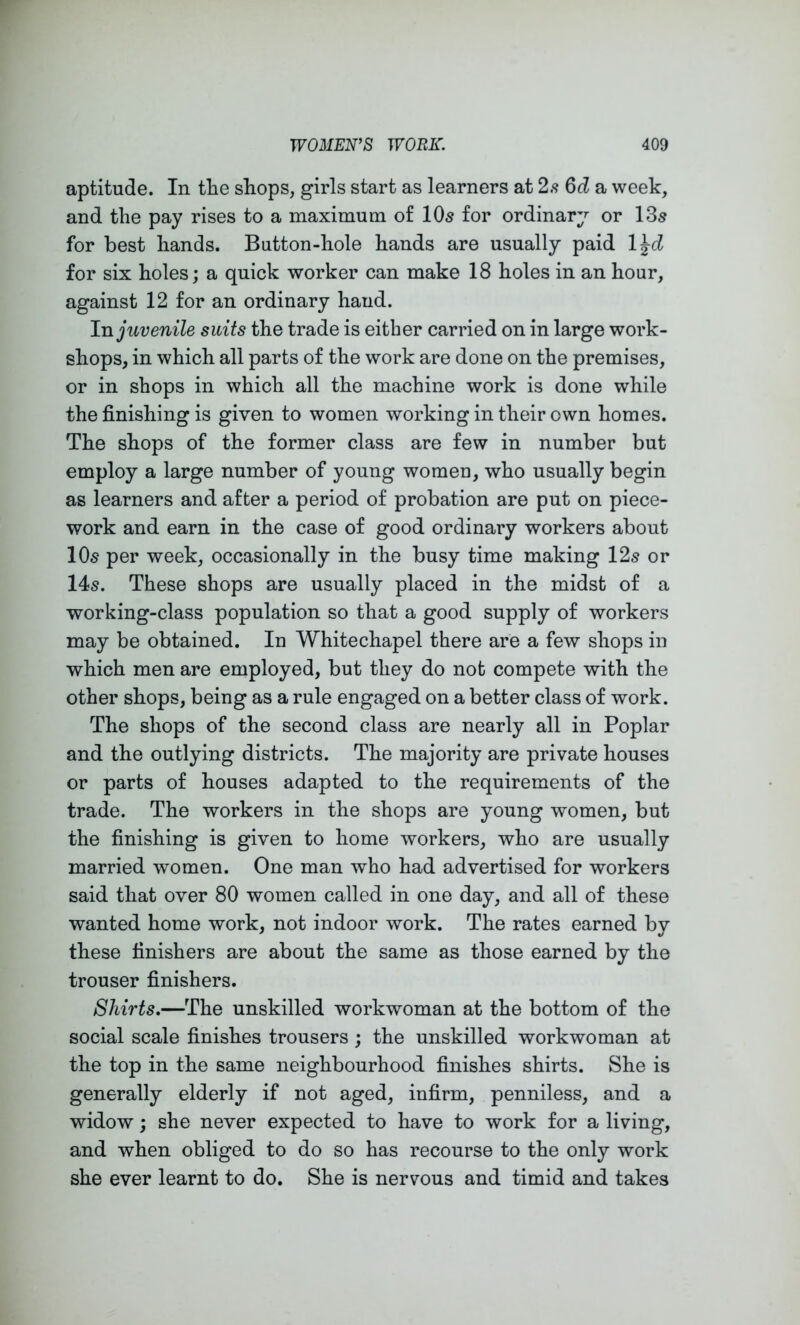 aptitude. In tlie shops, girls start as learners at 2.<? 6d a week, and the pay rises to a maximum of 10s for ordinary or 13s for best hands. Button-hole hands are usually paid l^d for six holes; a quick worker can make 18 holes in an hour, against 12 for an ordinary hand. juvenile suits the trade is either carried on in large work- shops, in which all parts of the work are done on the premises, or in shops in which all the machine work is done while the finishing is given to women working in their own homes. The shops of the former class are few in number but employ a large number of young women, who usually begin as learners and after a period of probation are put on piece- work and earn in the case of good ordinary workers about 10s per week, occasionally in the busy time making 12s or 14s. These shops are usually placed in the midst of a working-class population so that a good supply of workers may be obtained. In Whitechapel there are a few shops in which men are employed, but they do not compete with the other shops, being as a rule engaged on a better class of work. The shops of the second class are nearly all in Poplar and the outlying districts. The majority are private houses or parts of houses adapted to the requirements of the trade. The workers in the shops are young women, but the finishing is given to home workers, who are usually married women. One man who had advertised for workers said that over 80 women called in one day, and all of these wanted home work, not indoor work. The rates earned by these finishers are about the same as those earned by the trouser finishers. Shirts,—The unskilled workwoman at the bottom of the social scale finishes trousers ; the unskilled workwoman at the top in the same neighbourhood finishes shirts. She is generally elderly if not aged, infirm, penniless, and a widow; she never expected to have to work for a living, and when obliged to do so has recourse to the only work she ever learnt to do. She is nervous and timid and takes