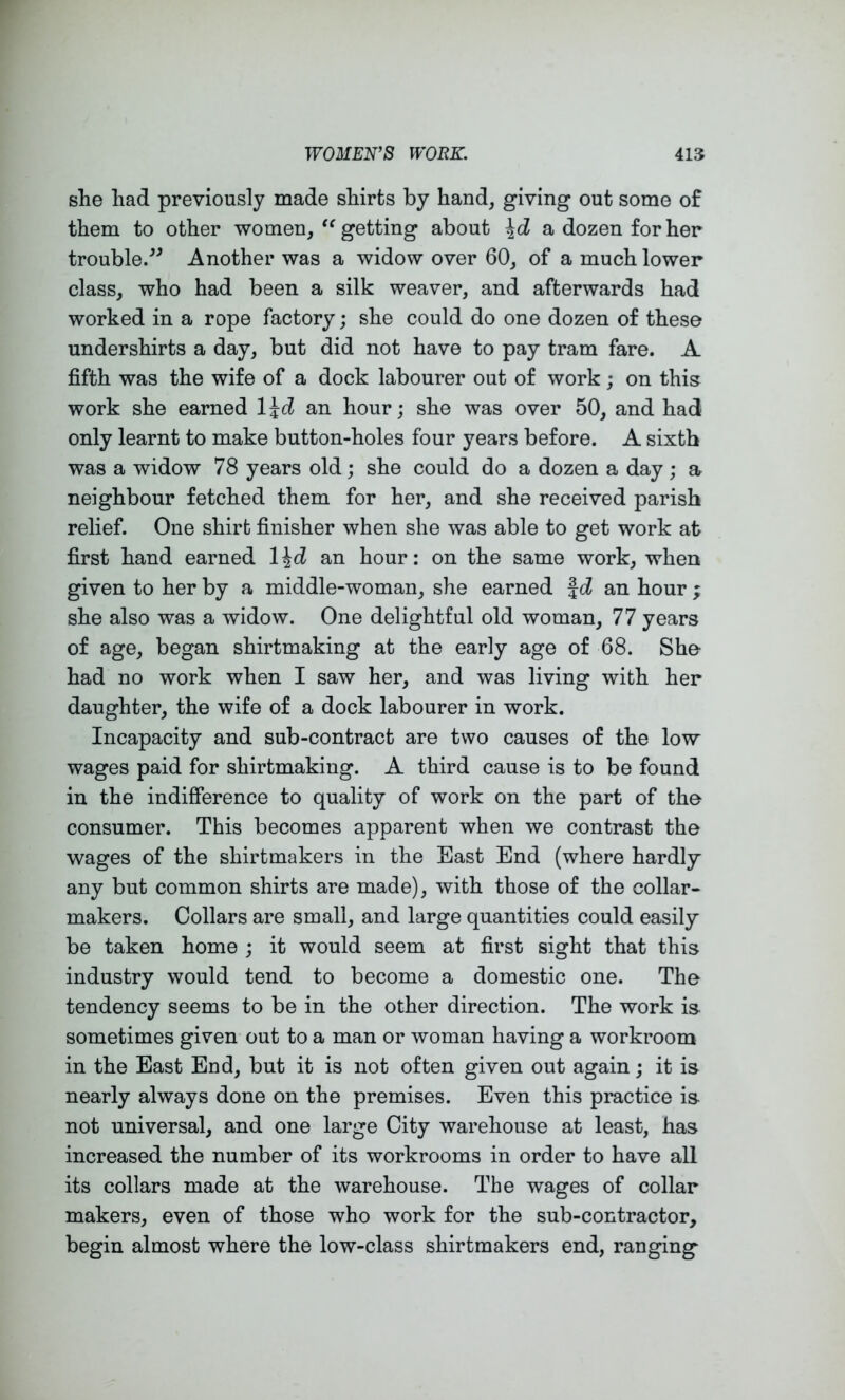 she had previously made shirts by hand, giving out some of them to other women,getting about a dozen for her trouble/^ Another was a widow over 60, of a much lower class, who had been a silk weaver, and afterwards had worked in a rope factory; she could do one dozen of these undershirts a day, but did not have to pay tram fare. A fifth was the wife of a dock labourer out of work; on this work she earned l\d an hour; she was over 50, and had only learnt to make button-holes four years before. A sixth was a widow 78 years old ; she could do a dozen a day ; a neighbour fetched them for her, and she received parish relief. One shirt finisher when she was able to get work at first hand earned 1 \d an hour: on the same work, when given to her by a middle-woman, she earned f d an hour ; she also was a widow. One delightful old woman, 77 years of age, began shirtmaking at the early age of 68. She- had no work when I saw her, and was living with her daughter, the wife of a dock labourer in work. Incapacity and sub-contract are two causes of the low wages paid for shirtmaking. A third cause is to be found in the indifference to quality of work on the part of the consumer. This becomes apparent when we contrast the wages of the shirtmakers in the Bast End (where hardly any but common shirts are made), with those of the collar- makers. Collars are small, and large quantities could easily be taken home ; it would seem at first sight that this industry would tend to become a domestic one. The tendency seems to be in the other direction. The work is sometimes given out to a man or woman having a workroom in the East End, but it is not often given out again; it is nearly always done on the premises. Even this practice is not universal, and one large City warehouse at least, has increased the number of its workrooms in order to have all its collars made at the warehouse. The wages of collar makers, even of those who work for the sub-contractor, begin almost where the low-class shirtmakers end, ranging