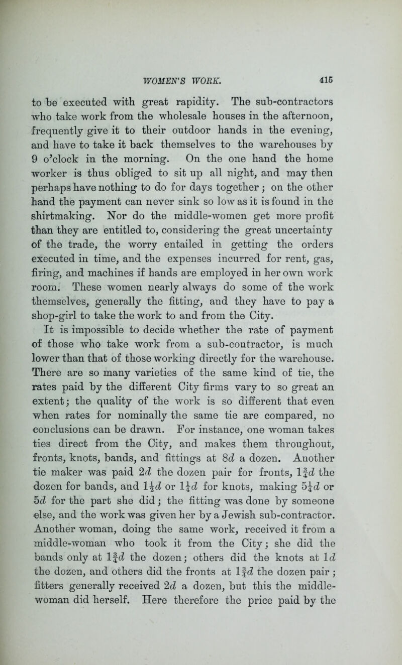 to be executed with great rapidity. The sub-contractors who take work from the wholesale houses in the afternoon, frequently give it to their outdoor hands in the evening, and have to take it back themselves to the warehouses by 9 o^clock in the morning. On the one hand the home worker is thus obliged to sit up all night, and may then perhaps have nothing to do for days together; on the other hand the payment can never sink so low as it is found in the shirtmaking. Nor do the middle-women get more profit than they are entitled to, considering the great uncertainty of the trade, the worry entailed in getting the orders executed in time, and the expenses incurred for rent, gas, firing, and machines if hands are employed in her own work room. These women nearly always do some of the work themselves, generally the fitting, and they have to pay a shop-girl to take the work to and from the City. It is impossible to decide whether the rate of payment of those who take work from a sub-contractor, is much lower than that of those working directly for the warehouse. There are so many varieties of the same kind of tie, the rates paid by the different City firms vary to so great an extent; the quality of the work is so different that even when rates for nominally the same tie are compared, no conclusions can be drawn. For instance, one woman takes ties direct from the City, and makes them throughout, fronts, knots, bands, and fittings at 8c^ a dozen. Another tie maker was paid 2d the dozen pair for fronts, Ifd the dozen for bands, and l^d or l^d for knots, making or 5d for the part she did; the fitting was done by someone else, and the work was given her by a Jewish sub-contractor. Another woman, doing the same work, received it from a middle-woman who took it from the City; she did the bands only at l%d the dozen; others did the knots at IcZ the dozen, and others did the fronts at Ifd the dozen pair ; fitters generally received 2d a dozen, but this the middle- woman did herself. Here therefore the price paid by the