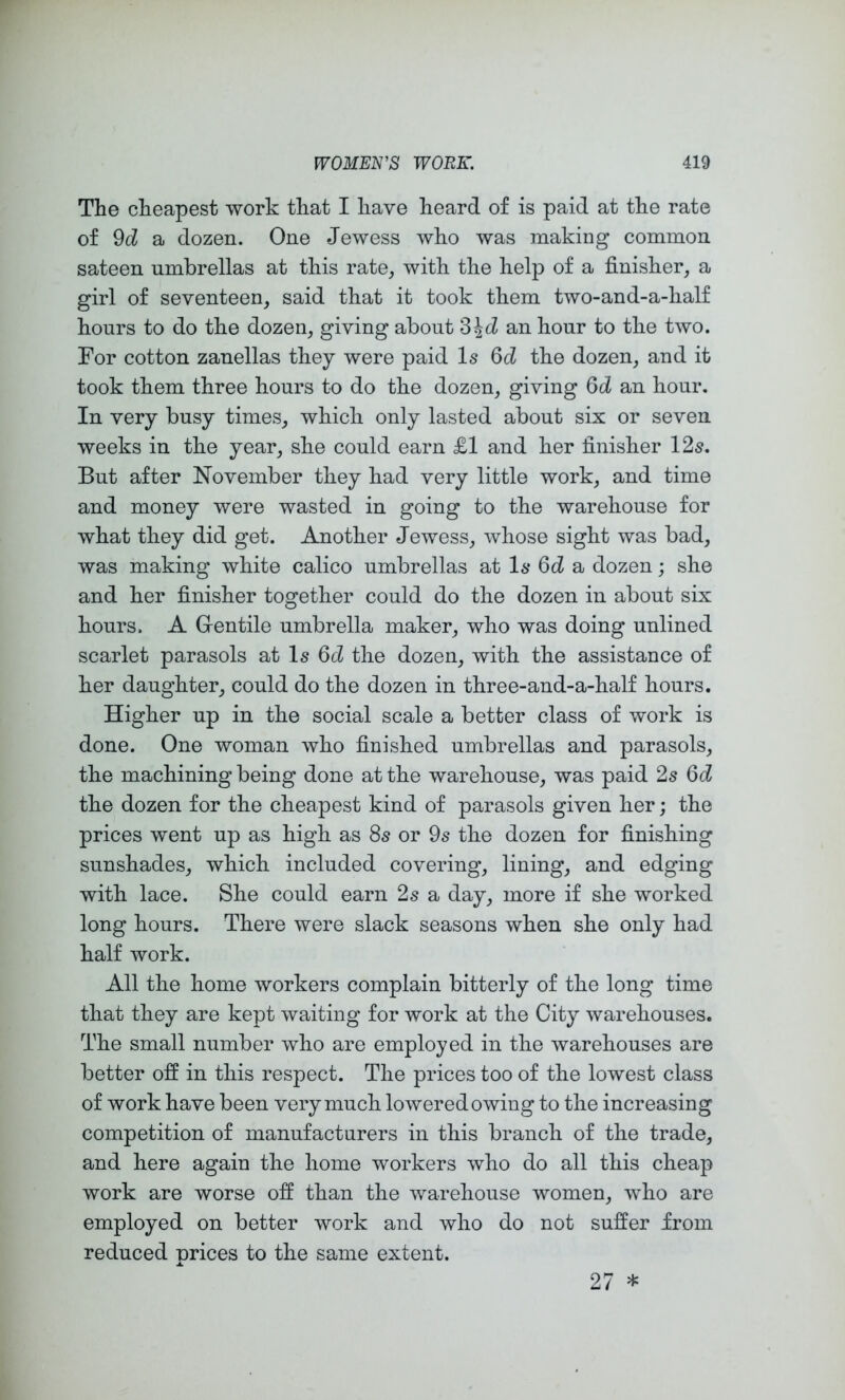 The cheapest work that I have heard of is paid at the rate of 9d a dozen. One Jewess who was making common sateen umbrellas at this rate, with the help of a finisher, a girl of seventeen, said that it took them two-and-a-half hours to do the dozen, giving about SJcZ an hour to the two. For cotton zanellas they were paid Is 6d the dozen, and it took them three hours to do the dozen, giving 6d an hour. In very busy times, which only lasted about six or seven weeks in the year, she could earn £1 and her finisher 12s. But after November they had very little work, and time and money were wasted in going to the warehouse for what they did get. Another Jewess, whose sight was bad, was making white calico umbrellas at Is 6d a dozen; she and her finisher together could do the dozen in about six hours. A Gentile umbrella maker, who was doing unlined scarlet parasols at Is 6d the dozen, with the assistance of her daughter, could do the dozen in three-and-a-half hours. Higher up in the social scale a better class of work is done. One woman who finished umbrellas and parasols, the machining being done at the warehouse, was paid 2s Q>d the dozen for the cheapest kind of parasols given her; the prices went up as high as 8s or 9s the dozen for finishing sunshades, which included covering, lining, and edging with lace. She could earn 2s a day, more if she worked long hours. There were slack seasons when she only had half work. All the home workers complain bitterly of the long time that they are kept waiting for work at the City warehouses. The small number who are employed in the warehouses are better off in this respect. The prices too of the lowest class of work have been very much lowered owing to the increasing competition of manufacturers in this branch of the trade, and here again the home workers who do all this cheap work are worse off than the warehouse women, who are employed on better work and who do not suffer from reduced prices to the same extent. 27 *