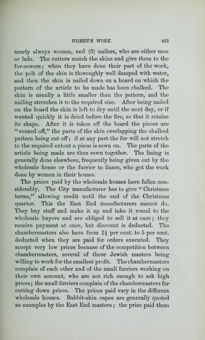 nearly always women, and (3) nailers, who are either men or lads. The cutters match the skins and give them to the fur-sewers; when they have done their part of the work, the pelt of the skin is thoroughly well damped with water,, and then the skin is nailed down on a board on which the pattern of the article to be made has been chalked. The skin is usually a little smaller than the pattern, and the nailing stretches it to the required size. After being nailed on the board the skin is left to dry until the next day, or if wanted quickly it is dried before the fire, so that it retains its shape. After it is taken off the board the pieces are evened off,^^ the parts of the skin overlapping the chalked pattern being cut off; if at any part the fur will not stretch to the required extent a piece is sewn on. The parts of the article being made are then sewn together. The lining is generally done elsewhere, frequently being given out by the wholesale house or the furrier to liners, who get the work done by women in their homes. The prices paid by the wholesale houses have fallen con- siderably. The City manufacturer has to give Christmas terms,^^ allowing credit until the end of the Christmas quarter. This the East End manufacturers cannot do. They buy stuflp and make it up and take it^ round to the wholesale buyers and are obliged to sell it at once; they receive payment at once, but discount is deducted. The chambermasters also have from 2^ per cent, to 5 per cent, deducted when they are paid for orders executed. They accept very low prices because of the competition between chambermasters, several of these Jewish masters being willing to work for the smallest profit. The chambermasters complain of each other and of the small furriers working on their own account, who are not rich enough to ask high prices; the small furriers complain of the chambermasters for cutting down prices. The prices paid vary in the different wholesale houses. Kabbit-skin capes are generally quoted as examples by the East End masters; the price paid them