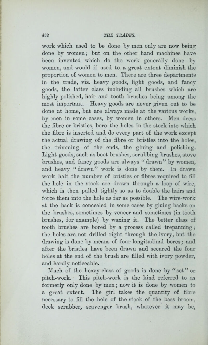 work wkich used to be done by men only are now being done by women; but on the other band machines have been invented which do the work generally done by women, and would if used to a great extent diminish the proportion of women to men. There are three departments in the trade, viz. heavy goods, light goods, and fancy goods, the latter class including all brushes which are highly polished, hair and tooth brushes being among the most important. Heavy goods are never given out to be done at home, but are always made at the various works, by men in some cases, by women in others. Men dress the fibre or bristles, bore the holes in the stock into which the fibre is inserted and do every part of the work except the actual drawing of the fibre or bristles into the holes, the trimming of the ends, the gluing and polishing. Light goods, such as boot brushes, scrubbing brushes, stove brushes, and fancy goods are always drawn” by women, and heavy drawn” work is done by them. In drawn work half the number of bristles or fibres required to fill the hole in the stock are drawn through a loop of wire, which is then pulled tightly so as to double the hairs and force them into the hole as far as possible. The wire-work at the back is concealed in some cases by gluing backs on the brushes, sometimes by veneer and sometimes (in tooth brushes, for example) by waxing it. The better class of tooth brushes are bored by a process called trepanning; the holes are not drilled right through the ivory, but the drawing is done by means of four longitudinal bores; and after the bristles have been drawn and secured the four holes at the end of the brush are filled with ivory powder, and hardly noticeable. Much of the heavy class of goods is done by set ” or pitch-work. This pitch-work is the kind referred to as formerly only done by men; now it is done by women to a great extent. The girl takes the quantity of fibre necessary to fill the hole of the stock of the bass broom, deck scrubber, scavenger brush, whatever it may be.