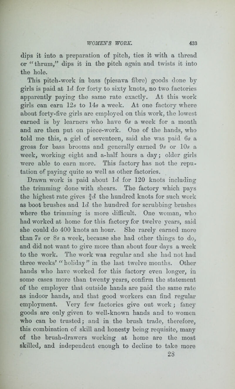 dips it into a preparation of pitch, ties it with a thread or ^‘’thrum/^ dips it in the pitch again and twists it into the hole. This pitch-work in bass (piesava fibre) goods done by girls is paid at Id for forty to sixty knots, no two factories apparently paying the same rate exactly. At this work girls can earn 126* to 14s a week. At one factory where about forty-five girls are employed on this work, the lowest earned is by learners who have 65 a week for a month and are then put on piece-work. One of the hands, who told me this, a girl of seventeen, said she was paid 65 a gross for bass brooms and generally earned 9s or 10s a week, working eight and a-half hours a day; older girls were able to earn more. This factory has not the repu- tation of paying quite so well as other factories. Drawn work is paid about Id for 120 knots including the trimming done with shears. The factory which pays the highest rate gives |d the hundred knots for such work as boot brushes and Id the hundred for scrubbing brushes where the trimming is more difficult. One woman, who had worked at home for this factory for twelve years, said she could do 400 knots an hour. She rarely earned more than 7.S' or 8s a week, because she had other things to do, and did not want to give more than about four days a week to the work. The work was regular and she had not had three weeks^ ^‘holidayin the last twelve months. Other hands who have worked for this factory even longer, in some cases more than twenty years, confirm the statement of the employer that outside hands are paid the same rate as indoor hands, and that good workers can find regular employment. Very few factories give out work ; fanc} goods are only given to well-known hands and to wmmen who can be trusted; and in the brush trade, therefore, this combination of skill and honesty being requisite, many of the brush-drawers working at home are the most skilled, and independent enough to decline to take more 28