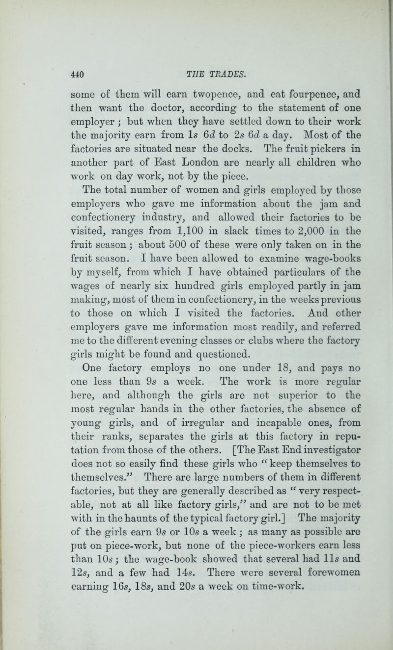 some of them will earn twopence^ and eat fourpence, and then want the doctor, according to the statement of one employer ; but when they have settled down to their work the majority earn from Is 6d to 2s Qd a day. Most of the factories are situated near the docks. The fruit pickers in another part of East London are nearly all children who work on day work, not by the piece. The total number of women and girls employed by those employers who gave me information about the jam and confectionery industry, and allowed their factories to be visited, ranges from 1,100 in slack times to 2,000 in the fruit season; about 500 of these were only taken on in the fruit season. I have been allowed to examine wage-books by myself, from which I have obtained particulars of the wages of nearly six hundred girls employed partly in jam making, most of them in confectionery, in the weeks previous to those on which I visited the factories. And other employers gave me information most readily, and referred me to the different evening classes or clubs where the factory girls might be found and questioned. One factory employs no one under 18, and pays no one less than 9s a week. The work is more regular here, and although the girls are not superior to the most regular hands in the other factories, the absence of young girls, and of irregular and incapable ones, from their ranks, separates the girls at this factory in repu- tation from those of the others. [The East End investigator does not so easily find these girls who keep themselves to themselves.’^ There are large numbers of them in different factories, but they are generally described as very respect- able, not at all like factory girls,^’ and are not to be met with in the haunts of the typical factory girl.] The majority of the girls earn or IO5 a week ; as many as possible are put on piece-work, but none of the piece-workers earn less than 10s; the wage-book showed that several had 11s and 12s, and a few had 14s. There were several forewomen earning 16s, 18s, and 20s a week on time-work.