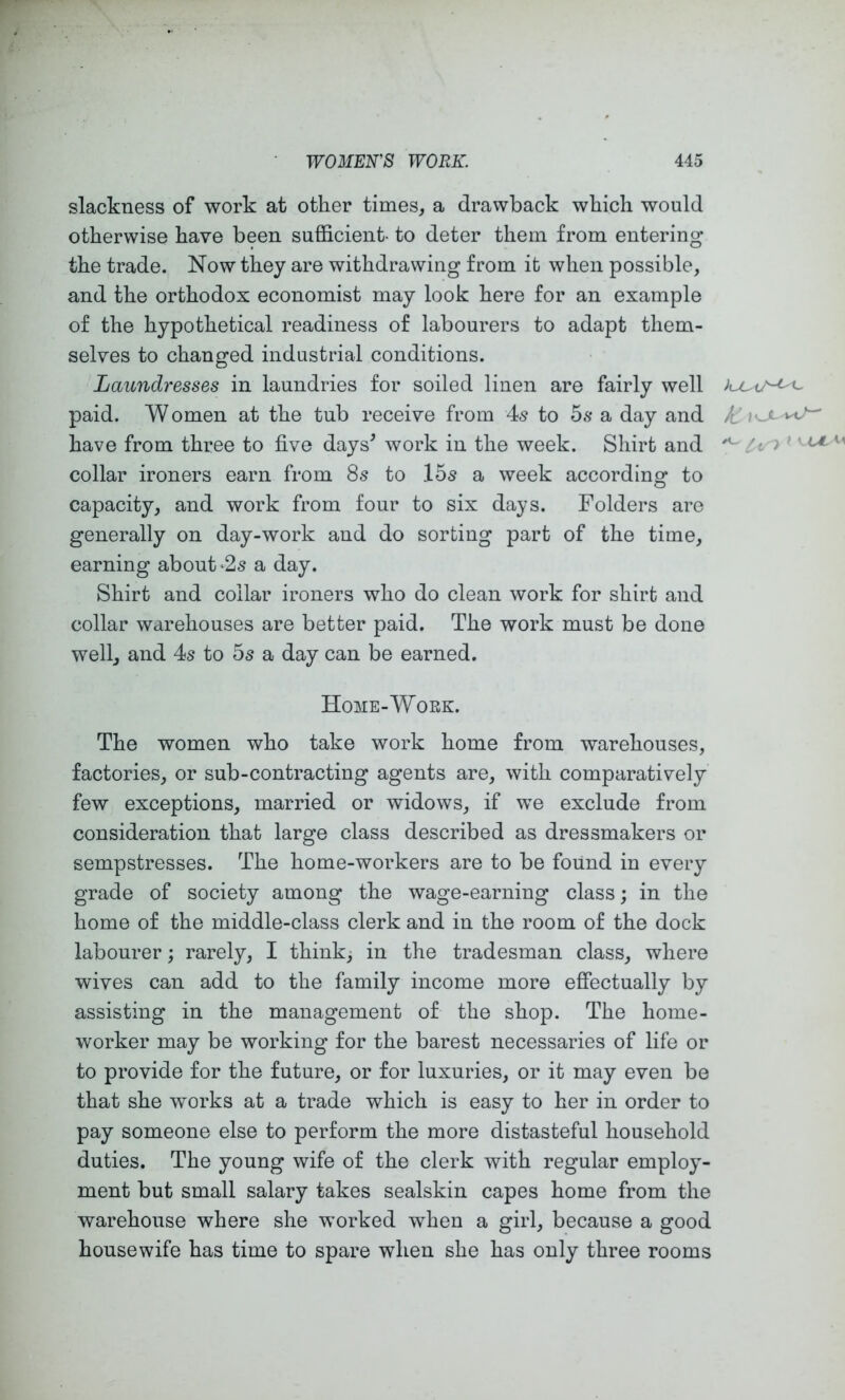 slackness of work at other times, a drawback which would otherwise have been sufficient- to deter them from entering the trade. Now they are withdrawing from ifc when possible, and the orthodox economist may look here for an example of the hypothetical readiness of labourers to adapt them- selves to changed industrial conditions. Laundresses in laundries for soiled linen are fairly well kjUiJ^^ paid. Women at the tub receive from 4s to 5.s* a day and ^ loc- W^ have from three to five days^ work in the week. Shirt and ^ ^ collar ironers earn from 8s to 15s a week according to capacity, and work from four to six days. Folders are generally on day-work and do sorting part of the time, earning about‘2s a day. Shirt and collar ironers who do clean work for shirt and collar warehouses are better paid. The work must be done well, and 4s to 5s a day can be earned. Home-Woek. The women who take work home from warehouses, factories, or sub-contracting agents are, with comparatively few exceptions, married or widows, if we exclude from consideration that large class described as dressmakers or sempstresses. The home-workers are to be found in every grade of society among the wage-earning class; in the home of the middle-class clerk and in the room of the dock labourer; rarely, I think, in the tradesman class, where wives can add to the family income more efiectually by assisting in the management of the shop. The home- worker may be working for the barest necessaries of life or to provide for the future, or for luxuries, or it may even be that she works at a trade which is easy to her in order to pay someone else to perform the more distasteful household duties. The young wife of the clerk with regular employ- ment but small salary takes sealskin capes home from the warehouse where she worked when a girl, because a good housewife has time to spare when she has only three rooms