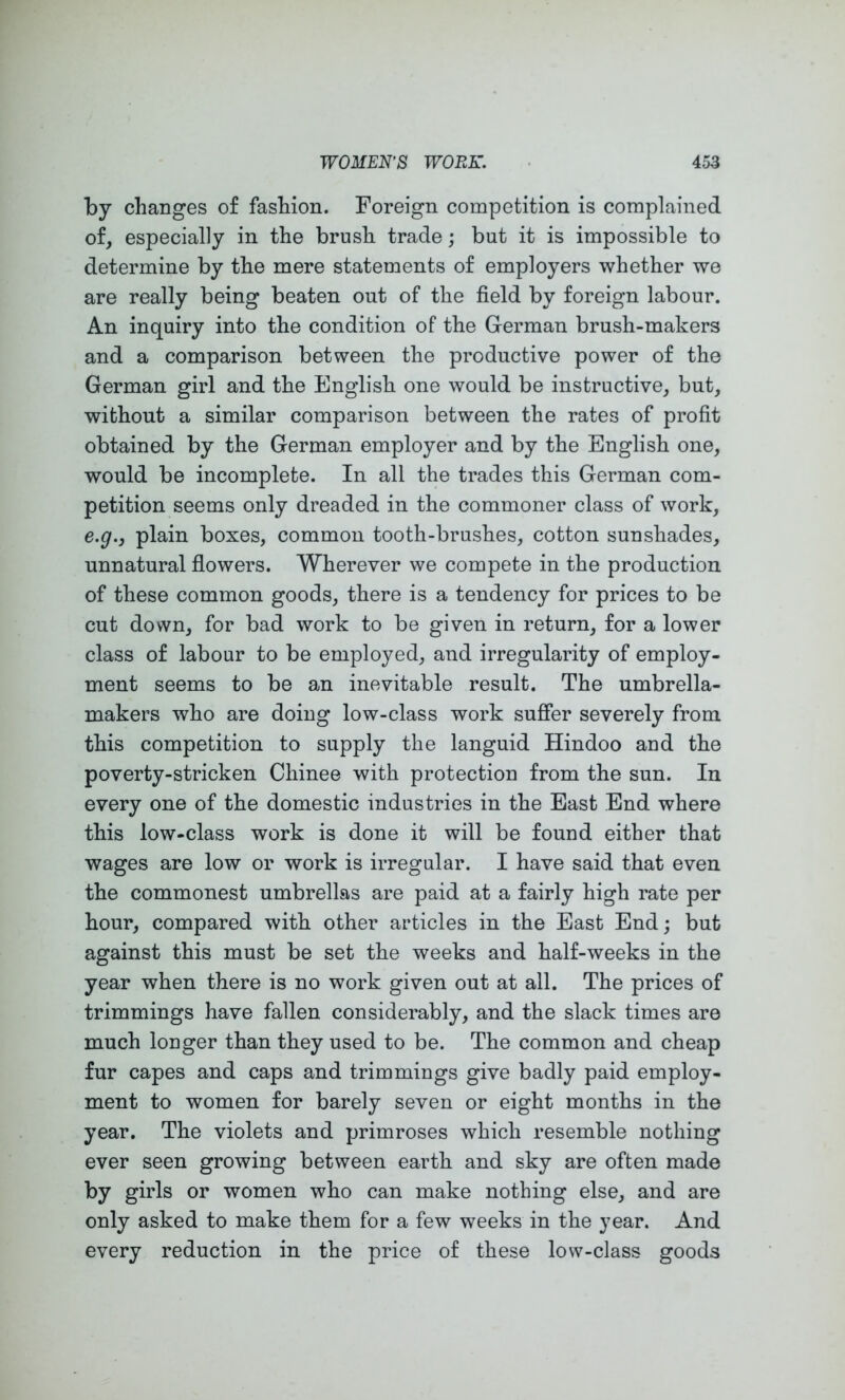 by changes of fashion. Foreign competition is complained of, especially in the brush trade; but it is impossible to determine by the mere statements of employers whether we are really being beaten out of the field by foreign labour. An inquiry into the condition of the German brush-makers and a comparison between the productive power of the German girl and the English one would be instructive, but, without a similar comparison between the rates of profit obtained by the German employer and by the English one, would be incomplete. In all the trades this German com- petition seems only dreaded in the commoner class of work, e.g., plain boxes, common tooth-brushes, cotton sunshades, unnatural flowers. Wherever we compete in the production of these common goods, there is a tendency for prices to be cut down, for bad work to be given in return, for a lower class of labour to be employed, and irregularity of employ- ment seems to be an inevitable result. The umbrella- makers who are doing low-class work suSer severely from this competition to supply the languid Hindoo and the poverty-stricken Chinee with protection from the sun. In every one of the domestic industries in the East End where this low-class work is done it will be found either that wages are low or work is irregular. I have said that even the commonest umbrellas are paid at a fairly high rate per hour, compared with other articles in the East End; but against this must be set the weeks and half-weeks in the year when there is no work given out at all. The prices of trimmings have fallen considerably, and the slack times are much longer than they used to be. The common and cheap fur capes and caps and trimmings give badly paid employ- ment to women for barely seven or eight months in the year. The violets and primroses which resemble nothing ever seen growing between earth and sky are often made by girls or women who can make nothing else, and are only asked to make them for a few weeks in the year. And every reduction in the price of these low-class goods