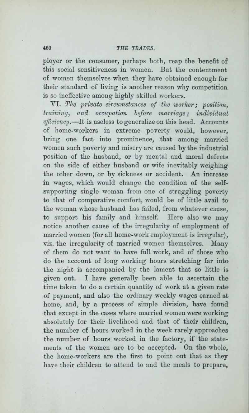 ployer or the consumer, perhaps both, reap the benefit of this social sensitiveness in women. But the contentment of women themselves when they have obtained enough for their standard of living is another reason why competition is so ineffective among highly skilled workers. yi. The private circumstances of the worker; 'position, training, and occupation before marriage; individual efficiency.—It is useless to generalize on this head. Accounts of home-workers in extreme poverty would, however, bring one fact into prominence, that among married women such poverty and misery are caused by the industrial position of the husband, or by mental and moral defects on the side of either husband or wife inevitably weighing the other down, or by sickness or accident. An increase in wages, which would change the condition of the self- supporting single woman from one of struggling poverty to that of comparative comfort, would be of little avail to the woman whose husband has failed, from whatever cause, to support his family and himself. Here also we may notice another cause of the irregularity of employment of married women (for all home-work employment is irregular), viz. the irregularity of married women themselves. Many of them do not want to have full work, and of those who do the account of long working hours stretching far into the night is accompanied by the lament that so little is given out. I have generally been able to ascertain the time taken to do a certain quantity of work at a given rate of payment, and also the ordinary weekly wages earned at home, and, by a process of simple division, have found that except in the cases where married women were working absolutely for their livelihood and that of their children, the number of hours worked in the week rarely approaches the number of hours worked in the factory, if the state- ments of the women are to be accepted. On the whole, the home-workers are the first to point out that as they have their children to attend to and the meals to prepare.