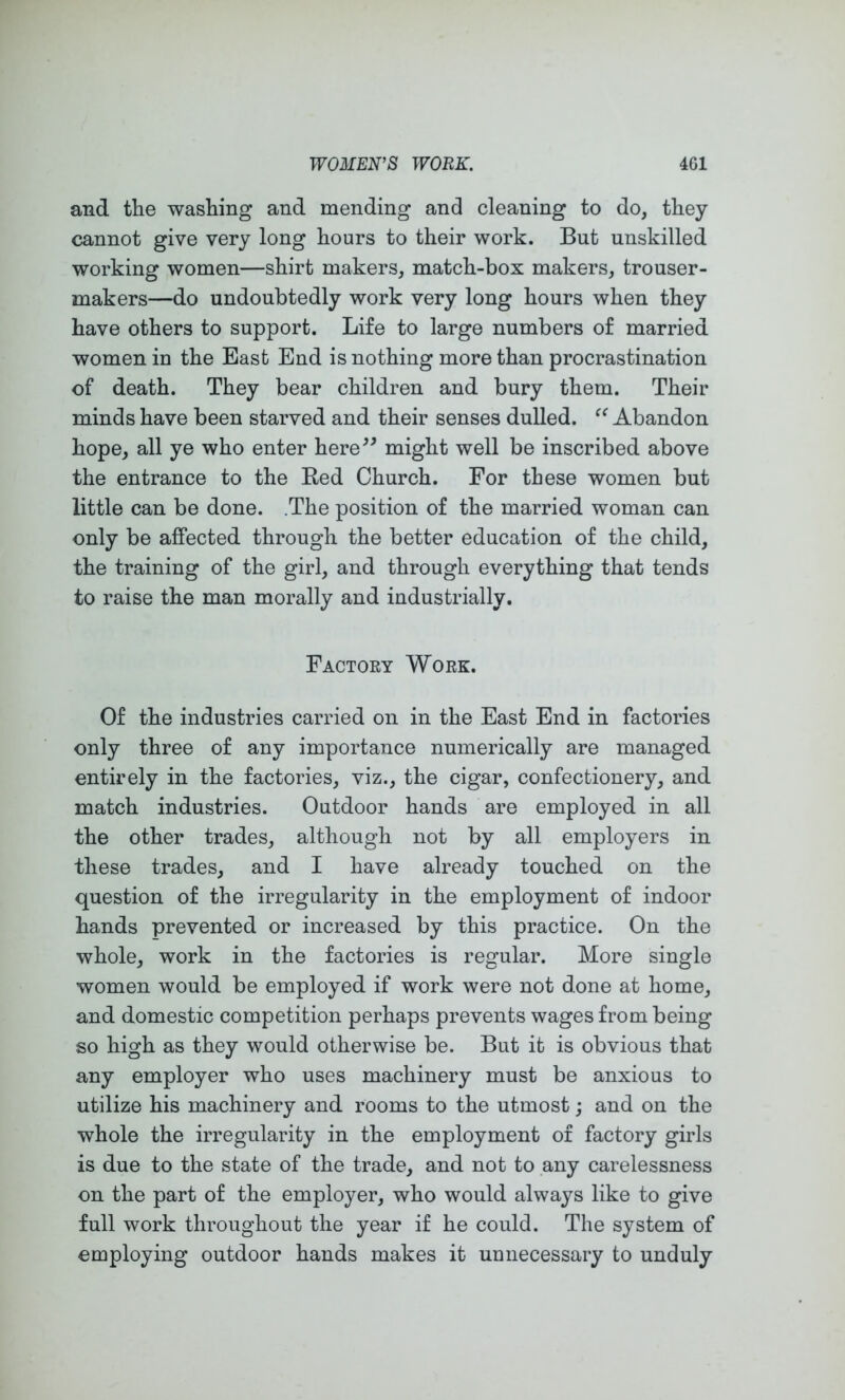 and the washing and mending and cleaning to do, they cannot give very long hours to their work. But unskilled working women—shirt makers, match-box makers, trouser- makers—do undoubtedly work very long hours when they have others to support. Life to large numbers of married women in the East End is nothing more than procrastination of death. They bear children and bury them. Their minds have been starved and their senses dulled. Abandon hope, all ye who enter here^^ might well be inscribed above the entrance to the Eed Church. For these women but little can be done. .The position of the married woman can only be affected through the better education of the child, the training of the girl, and through everything that tends to raise the man morally and industrially. Factory Work. Of the industries carried on in the East End in factories only three of any importance numerically are managed entirely in the factories, viz., the cigar, confectionery, and match industries. Outdoor hands are employed in all the other trades, although not by all employers in these trades, and I have already touched on the question of the irregularity in the employment of indoor hands prevented or increased by this practice. On the whole, work in the factories is regular. More single women would be employed if work were not done at home, and domestic competition perhaps prevents wages from being so high as they would otherwise be. But it is obvious that any employer who uses machinery must be anxious to utilize his machinery and rooms to the utmost; and on the whole the irregularity in the employment of factory girls is due to the state of the trade, and not to any carelessness on the part of the employer, who would always like to give full work throughout the year if he could. The system of employing outdoor hands makes it unnecessary to unduly