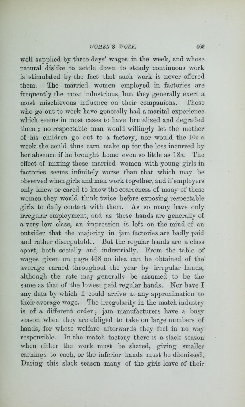 well supplied by three days’ wages in the week, and whose natural dislike to settle down to steady continuous work is stimulated by the fact that such work is never offered them. The married women employed in factories are frequently the most industrious, but they generally exert a most mischievous influence on their companions. Those who go out to work have generally had a marital experience which seems in most cases to have brutalized and degraded them ; no respectable man would willingly let the mother of his children go out to a factory, nor would the 10s a week she could thus earn make up for the loss incurred by her absence if he brought home even so little as 18s. The effect of mixing these married women with young girls in factories seems infinitely worse than that which may be observed when girls and men work together, and if employers only knew or cared to know the coarseness of many of these women they would think twice before exposing respectable girls to daily contact with them. As so many have only irregular employment, and as these hands are generally of a very low class, an impression is left on the mind of an outsider that the majority in jam factories are badly paid and rather disreputable. But the regular hands are a class apart, both socially and industrially. From the table of wages given on page 468 no idea can be obtained of the average earned throughout the year by irregular hands, although the rate may generally be assumed to be the same as that of the lowest paid regular hands. Nor have I any data by which I could arrive at any approximation to their average wage. The irregularity in the match industry is of a different order; jam manufacturers have a busy season when they are obliged to take on large numbers of hands, for whose welfare afterwards they feel in no way responsible. In the match factory there is a slack season when either the work must be shared, giving smaller earnings to each, or the inferior hands must be dismissed. During this slack season many of the girls leave of their