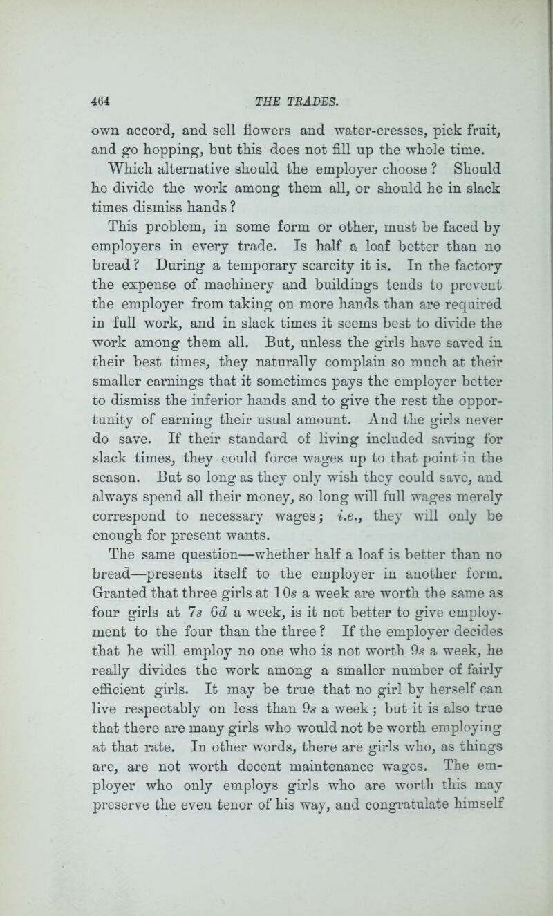 own accord^ and sell flowers and water-cresses, pick fruit, and go hopping, but this does not fill up the whole time. Which alternative should the employer choose ? Should he divide the work among them all, or should he in slack times dismiss hands ? This problem, in some form or other, must be faced by employers in every trade. Is half a loaf better than no bread ? During a temporary scarcity it is. In the factory the expense of machinery and buildings tends to prevent the employer from taking on more hands than are required in full work, and in slack times it seems best to divide the work among them all. But, unless the girls have saved in their best times, they naturally complain so much at their smaller earnings that it sometimes pays the employer better to dismiss the inferior hands and to give the rest the oppor- tunity of earning their usual amount. And the girls never do save. If their standard of living included saving for slack times, they could force wages up to that point in the season. But so long as they only wish they could save, and always spend all their money, so long will full wages merely correspond to necessary wages; i.e., they will only be enough for present wants. The same question—whether half a loaf is better than no bread—presents itself to the employer in another form. Granted that three girls at I Os a week are worth the same as four girls at 7s 6d a week, is it not better to give employ- ment to the four than the three ? If the employer decides that he will employ no one who is not worth 9s a week, he really divides the work among a smaller number of fairly efficient girls. It may be true that no girl by herself can live respectably on less than 9s a week; but it is also true that there are many girls who would not be worth employing at that rate. In other words, there are girls who, as things are, are not worth decent maintenance wages. The em- ployer who only employs girls who are worth this may preserve the even tenor of his way, and congratulate himself