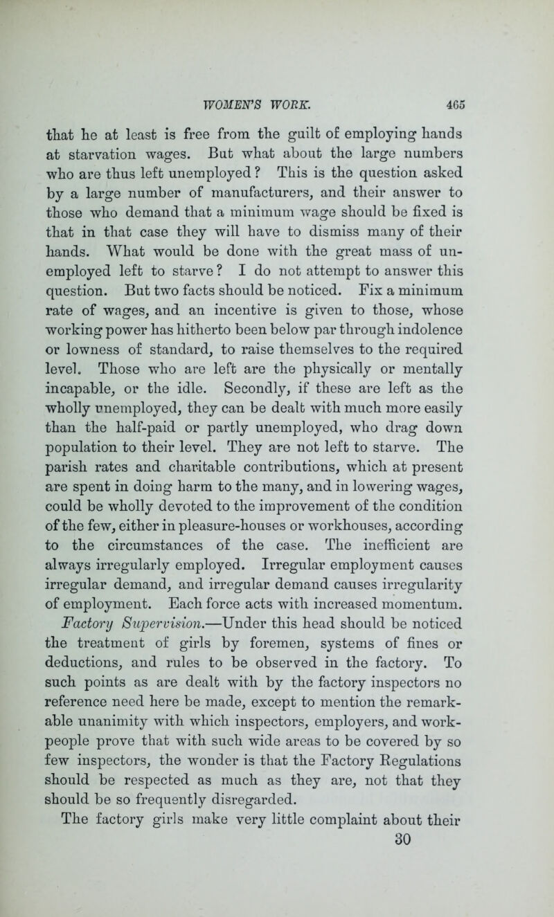 that lie at least is free from the guilt of employing hands at starvation wages. But what about the large numbers who are thus left unemployed ? This is the question asked by a large number of manufacturers, and their answer to those who demand that a minimum wage should be fixed is that in that case they will have to dismiss many of their hands. What would be done with the great mass of un- employed left to starve ? I do not attempt to answer this question. But two facts should be noticed. Fix a minimum rate of wages, and an incentive is given to those, whose working power has hitherto been below par through indolence or lowness of standard, to raise themselves to the required level. Those who are left are the physically or mentally incapable, or the idle. Secondly, if these are left as the wholly unemployed, they can be dealt with much more easily than the half-paid or partly unemployed, who drag down population to their level. They are not left to starve. The parish rates and charitable contributions, which at present are spent in doing harm to the many, and in lowering wages, could be wholly devoted to the improvement of the condition of the few, either in pleasure-houses or workhouses, according to the circumstances of the case. The inefficient are always irregularly employed. Irregular employment causes irregular demand, and irregular demand causes irregularity of employment. Each force acts with increased momentum. Factory Supervision.—Under this head should be noticed the treatment of girls by foremen, systems of fines or deductions, and rules to be observed in the factory. To such points as are dealt with by the factory inspectors no reference need here be made, except to mention the remark- able unanimity with which inspectors, employers, and work- people prove that with such wide areas to be covered by so few inspectors, the wonder is that the Factory Eegulations should be respected as much as they are, not that they should be so frequently disregarded. The factory girls make very little complaint about their 30