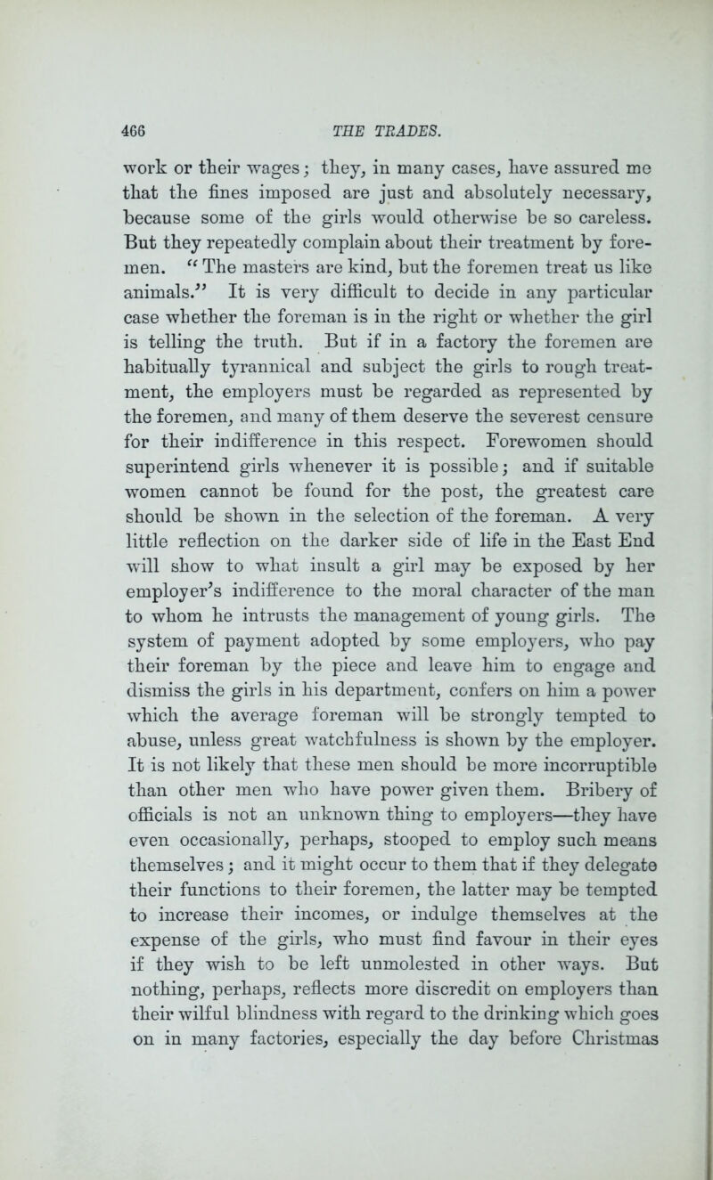 work or their wages; they, in many cases, have assured me that the fines imposed are just and absolutely necessary, because some of the girls would otherwise be so careless. But they repeatedly complain about their treatment by fore- men. The masters are kind, but the foremen treat us like animals/’ It is very difficult to decide in any particular case whether the foreman is in the right or whether the girl is telling the truth. But if in a factory the foremen are habitually tyrannical and subject the girls to rough treat- ment, the employers must be regarded as represented by the foremen, and many of them deserve the severest censure for their indifference in this respect. Forewomen should superintend girls whenever it is possible; and if suitable women cannot be found for the post, the greatest care should be shown in the selection of the foreman. A very little refiection on the darker side of life in the East End will show to what insult a girl may be exposed by her employer’s indifference to the moral character of the man to whom he intrusts the management of young girls. The system of payment adopted by some employers, who pay their foreman by the piece and leave him to engage and dismiss the girls in his department, confers on him a power which the average foreman will be strongly tempted to abuse, unless great watchfulness is shown by the employer. It is not likely that these men should be more incorruptible than other men who have power given them. Bribery of officials is not an unknown thing to employers—they have even occasionally, perhaps, stooped to employ such means themselves ; and it might occur to them that if they delegate their functions to their foremen, the latter may be tempted to increase their incomes, or indulge themselves at the expense of the girls, who must find favour in their eyes if they wish to be left unmolested in other ways. But nothing, perhaps, reflects more discredit on employers than their wilful blindness with regard to the drinking which goes on in many factories, especially the day before Christmas