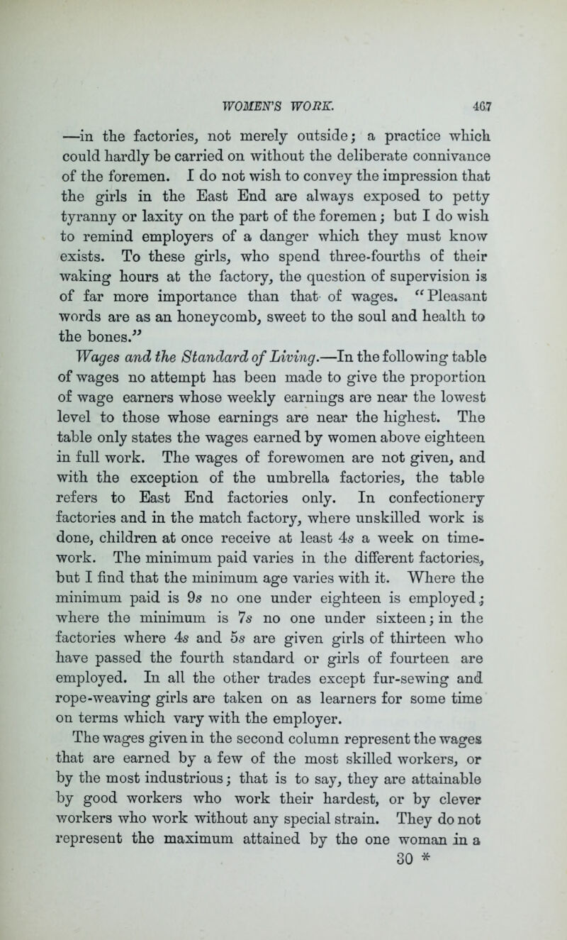 —in the factories^ not merely outside; a practice which could hardly be carried on without the deliberate connivance of the foremen. I do not wish to convey the impression that the girls in the East End are always exposed to petty tyranny or laxity on the part of the foremen; bat I do wish to remind employers of a danger which they must know exists. To these girls_, who spend three-fourths of their waking hours at the factory^ the question of supervision is of far more importance than that- of wages. Pleasant words are as an honeycomb, sweet to the soul and health to the bones.^^ Wages and the Standard of Living.—In the following table of wages no attempt has been made to give the proportion of wage earners whose weekly earnings are near the lowest level to those whose earnings are near the highest. The table only states the wages earned by women above eighteen in full work. The wages of forewomen are not given, and with the exception of the umbrella factories, the table refers to East End factories only. In confectionery factories and in the match factory, where unskilled work is done, children at once receive at least 4s a week on time- work. The minimum paid varies in the different factories., but I find that the minimum age varies with it. Where the minimum paid is 9s no one under eighteen is employed; where the minimum is 7s no one under sixteen; in the factories where 4s and 5s are given girls of thirteen who have passed the fourth standard or girls of fourteen are employed. In all the other trades except fur-sewing and rope-weaving girls are taken on as learners for some time on terms which vary with the employer. The wages given in the second column represent the wages that are earned by a few of the most skilled workers, or by the most industrious; that is to say, they are attainable by good workers who work their hardest, or by clever workers who work without any special strain. They do not represent the maximum attained by the one woman in a 30 *
