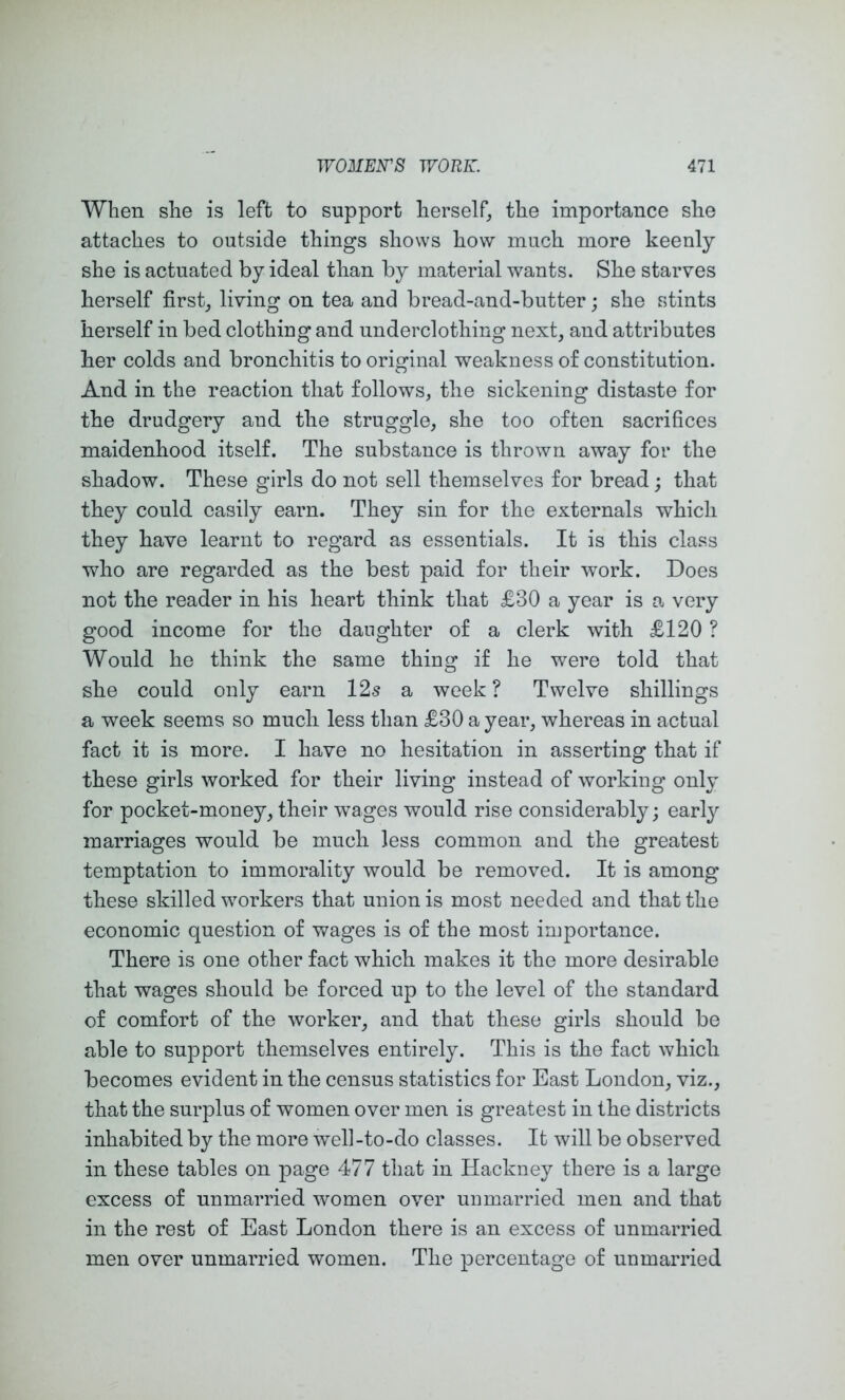 When she is left to support herself^ the importance slie attaches to outside things shows how much more keenly she is actuated by ideal than by material wants. She starves herself first_, living on tea and bread-and-butter; she stints herself in bed clothing and underclothing next, and attributes her colds and bronchitis to original weakness of constitution. And in the reaction that follows, the sickening distaste for the drudgery and the struggle, she too often sacrifices maidenhood itself. The substance is thrown away for the shadow. These girls do not sell themselves for bread; that they could easily earn. They sin for the externals which they have learnt to regard as essentials. It is this class who are regarded as the best paid for their work. Does not the reader in his heart think that £30 a year is a very good income for the daughter of a clerk with £120 ? Would he think the same thing if he were told that she could only earn 12s a week? Twelve shillings a week seems so much less than £30 a year, whereas in actual fact it is more. I have no hesitation in asserting that if these girls worked for their living instead of working only for pocket-money, their wages would rise considerably; early marriages would be much less common and the greatest temptation to immorality would be removed. It is among these skilled workers that union is most needed and that the economic question of wages is of the most importance. There is one other fact which makes it the more desirable that wages should be forced up to the level of the standard of comfort of the worker, and that these girls should be able to support themselves entirely. This is the fact which becomes evident in the census statistics for East London, viz., that the surplus of women over men is greatest in the districts inhabited by the more Well-to-do classes. It will be observed in these tables on page 477 that in Hackney there is a large excess of unmarried women over unmarried men and that in the rest of East London there is an excess of unmarried men over unmarried women. The percentage of unmarried