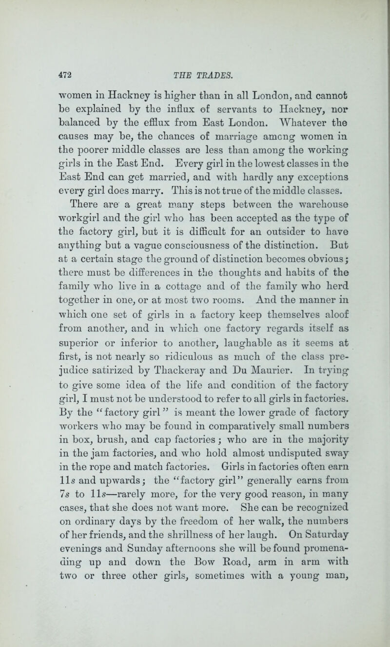 women in Hackney is higher than in all London, and cannot be explained by the influx of servants to Hackney, nor balanced by the efflux from East London. Whatever the causes may be, the chances of marriage among women in the poorer middle classes are less than among the working girls in the East End. Every girl in the lowest classes in the East End can get married, and with hardly any exceptions every girl does marry. This is not true of the middle classes. There are a great many steps between the warehouse workgirl and the girl who has been accepted as the type of the factory girl, but it is difficult for an outsider to have anything but a vague consciousness of the distinction. But at a certain stage the ground of distinction becomes obvious; there must be differences in the thoughts and habits of the family who live in a cottage and of the family who herd together in one, or at most two rooms. And the manner in which one set of girls in a factory keep themselves aloof from another, and in which one factory regards itself as superior or inferior to another, laughable as it seems at first, is not nearly so ridiculous as much of the class pre- judice satirized by Thackeray and Du Maurier. In trying to give some idea of the life and condition of the factory girl, I must not be understood to refer to all girls in factories. By the ‘^factory girL^ is meant the lower grade of factory workers who may be found in comparatively small numbers in box, brush, and cap factories; who are in the majority in the jam factories, and who hold almost undisputed sway in the rope and match factories. Girls in factories often earn 11s and upwards; the “factory girl” generally earns from 7s to 11s—rarely more, for the very good reason, in many cases, that she does not want more. She can be recognized on ordinary days by the freedom of her walk, the numbers of her friends, and the shrillness of her laugh. On Saturday evenings and Sunday afternoons she will be found promena- ding up and down the Bow Road, arm in arm with two or three other girls, sometimes with a young man.
