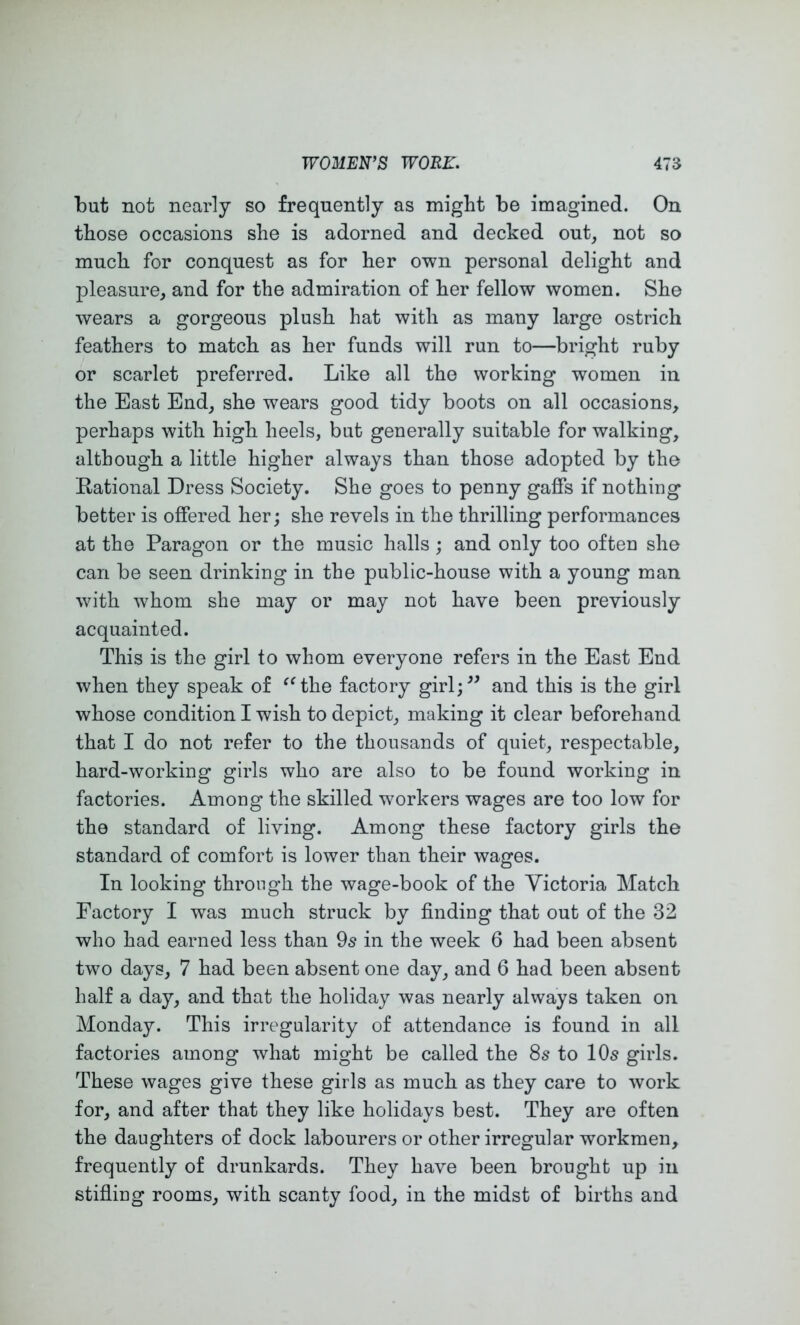 but not nearly so frequently as might be imagined. On those occasions she is adorned and decked out, not so much for conquest as for her own personal delight and pleasure, and for the admiration of her fellow women. She wears a gorgeous plush hat with as many large ostrich feathers to match as her funds will run to—bright ruby or scarlet preferred. Like all the working women in the East End, she wears good tidy boots on all occasions, perhaps with high heels, but generally suitable for walking, although a little higher always than those adopted by the Rational Dress Society. She goes to penny gaffs if nothing better is offered her; she revels in the thrilling performances at the Paragon or the music halls ; and only too often she can be seen drinking in the public-house with a young man with whom she may or may not have been previously acquainted. This is the girl to whom everyone refers in the East End when they speak of ^^the factory girl;^^ and this is the girl whose condition I wish to depict, making it clear beforehand that I do not refer to the thousands of quiet, respectable, hard-working girls who are also to be found working in factories. Among the skilled workers wages are too low for the standard of living. Among these factory girls the standard of comfort is lower than their wages. In looking through the wage-book of the Victoria Match Factory I was much struck by finding that out of the 32 who had earned less than 9s in the week 6 had been absent two days, 7 had been absent one day, and 6 had been absent half a day, and that the holiday was nearly always taken on Monday. This irregularity of attendance is found in all factories among what might be called the 8s to 10s girls. These wages give these girls as much as they care to work for, and after that they like holidays best. They are often the daughters of dock labourers or other irregular workmen, frequently of drunkards. They have been brought up in stifiing rooms, with scanty food, in the midst of births and