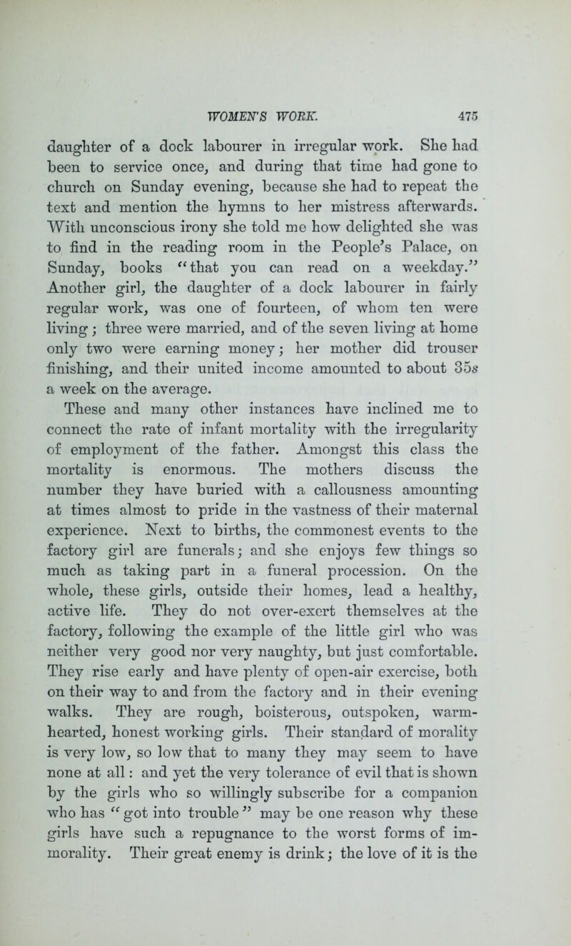 daughter of a dock labourer in irregular work. She had been to service once^ and during that time had gone to church on Sunday evening, because she had to repeat the text and mention the hymns to her mistress afterwards. With unconscious irony she told me how delighted she was to find in the reading room in the People^s Palace, on Sunday, books ^‘that you can read on a weekday.^^ Another girl, the daughter of a dock labourer in fairly regular work, was one of fourteen, of whom ten were living j three were married, and of the seven living at home only two were earning money; her mother did trouser finishing, and their united income amounted to about 356* a week on the average. These and many other instances have inclined me to connect the rate of infant mortality with the irregularity of employment of the father. Amongst this class the mortality is enormous. The mothers discuss the number they have buried with a callousness amounting at times almost to pride in the vastness of their maternal experience. Next to births, the commonest events to the factory girl are funerals; and she enjoys few things so much as taking part in a funeral procession. On the whole, these girls, outside their homes, lead a healthy, active life. They do not over-exert themselves at the factory, following the example of the little girl who was neither very good nor very naughty, but just comfortable. They rise early and have plenty of open-air exercise, both on their way to and from the factoiy and in their evening walks. They are rough, boisterous, outspoken, warm- hearted, honest working girls. Their standard of morality is very low, so low that to many they may seem to have none at all: and yet the very tolerance of evil that is shown by the girls who so willingly subscribe for a companion who has got into trouble may be one reason why these girls have such a repugnance to the worst forms of im- morality. Their great enemy is drink; the love of it is the