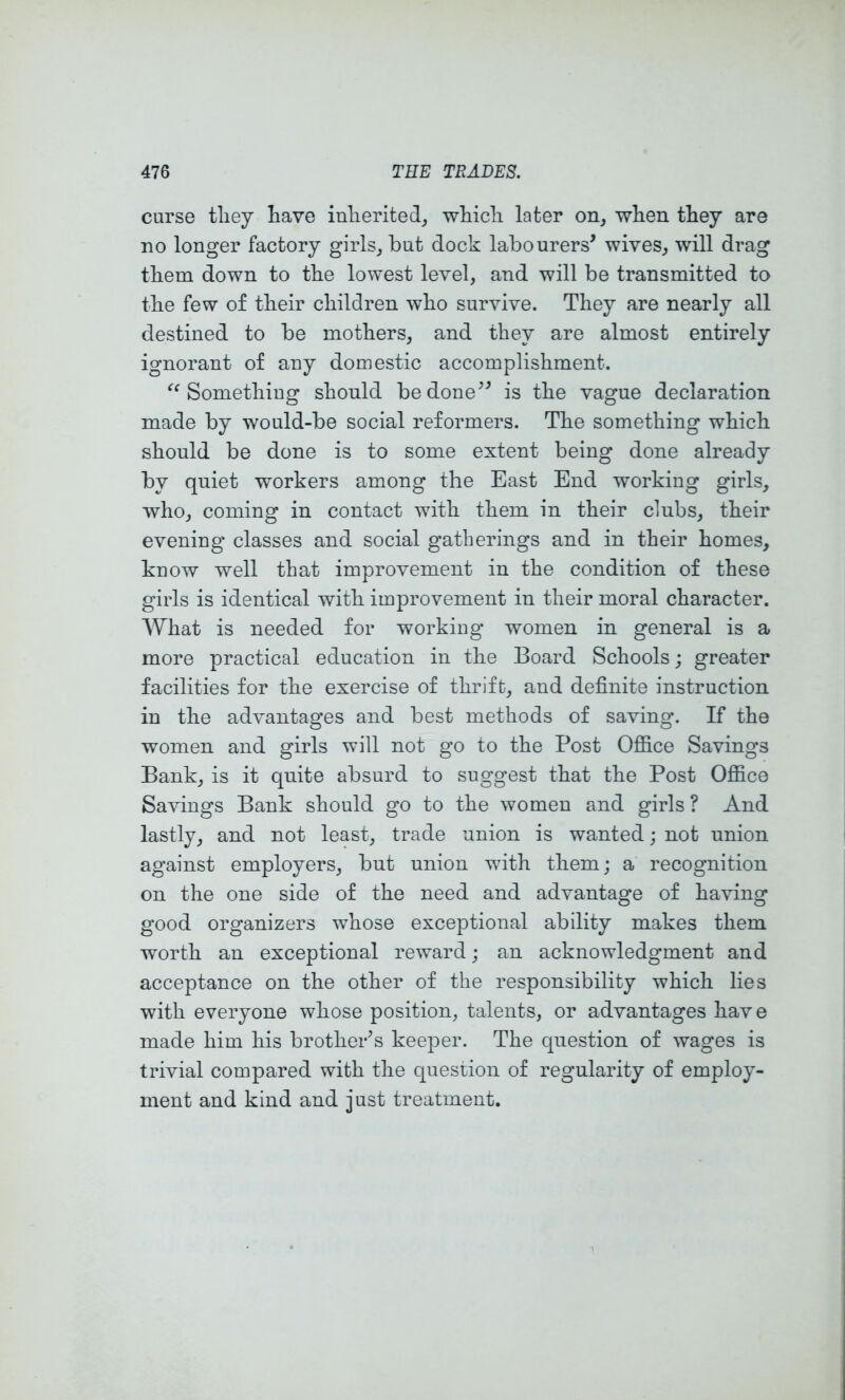 curse tliey have inherited^ which later on, when they are no longer factory girls, but dock labourers’ wives, will drag them down to the lowest level, and will be transmitted to the few of their children who survive. They are nearly all destined to be mothers, and they are almost entirely ignorant of any domestic accomplishment. Something should be done” is the vague declaration made by would-be social reformers. The something which should be done is to some extent being done already by quiet workers among the East End working girls, who, coming in contact with them in their clubs, their evening classes and social gatherings and in their homes, know well that improvement in the condition of these girls is identical with improvement in their moral character. What is needed for working women in general is a more practical education in the Board Schools; greater facilities for the exercise of thrift, and definite instruction in the advantages and best methods of saving. If the women and girls will not go to the Post Office Savings Bank, is it quite absurd to suggest that the Post Office Savings Bank should go to the women and girls ? And lastly, and not least, trade union is wanted; not union against employers, but union with them; a recognition on the one side of the need and advantage of having good organizers whose exceptional ability makes them worth an exceptional reward; an acknowledgment and acceptance on the other of the responsibility which lies with everyone whose position, talents, or advantages have made him his brother’s keeper. The question of wages is trivial compared with the question of regularity of employ- ment and kind and just treatment.