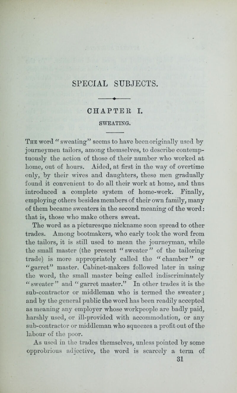 CHAPTER I. SWEATING. The word sweating’^ seems to have been originally used by journeymen tailors, among themselves, to describe contemp- tuously the action of those of their number who worked at home, out of hours. Aided, at first in the way of overtime only, by their wives and daughters, these men gradually found it convenient to do all their work at home, and thus introduced a complete system of home-work. Finally, employing others besides members of their own faniily, many of them became sweaters in the second meaning of the word: that is, those who make others sweat. The word as a picturesque nickname soon spread to other trades. Among bootmakers, who early took the word from the tailors, it is still used to mean the journeyman, while the small master (the present sweater of the tailoring trade) is more appropriately called the chamber or garret” master. Cabinet-makers followed later in using the word, the small master being called indiscriminately sweater ” and garret master.” In other trades it is the sub-contractor or middleman who is termed the sweater; and by the general public the word has been readily accepted as meaning any employer whose workpeople are badly paid, harshly used, or ill-provided with accommodation, or any sub-contractor or middleman who squeezes a profit out of the labour of the poor. As used in the trades themselves, unless pointed by some opprobrious adjective, the word is scarcely a term of 31