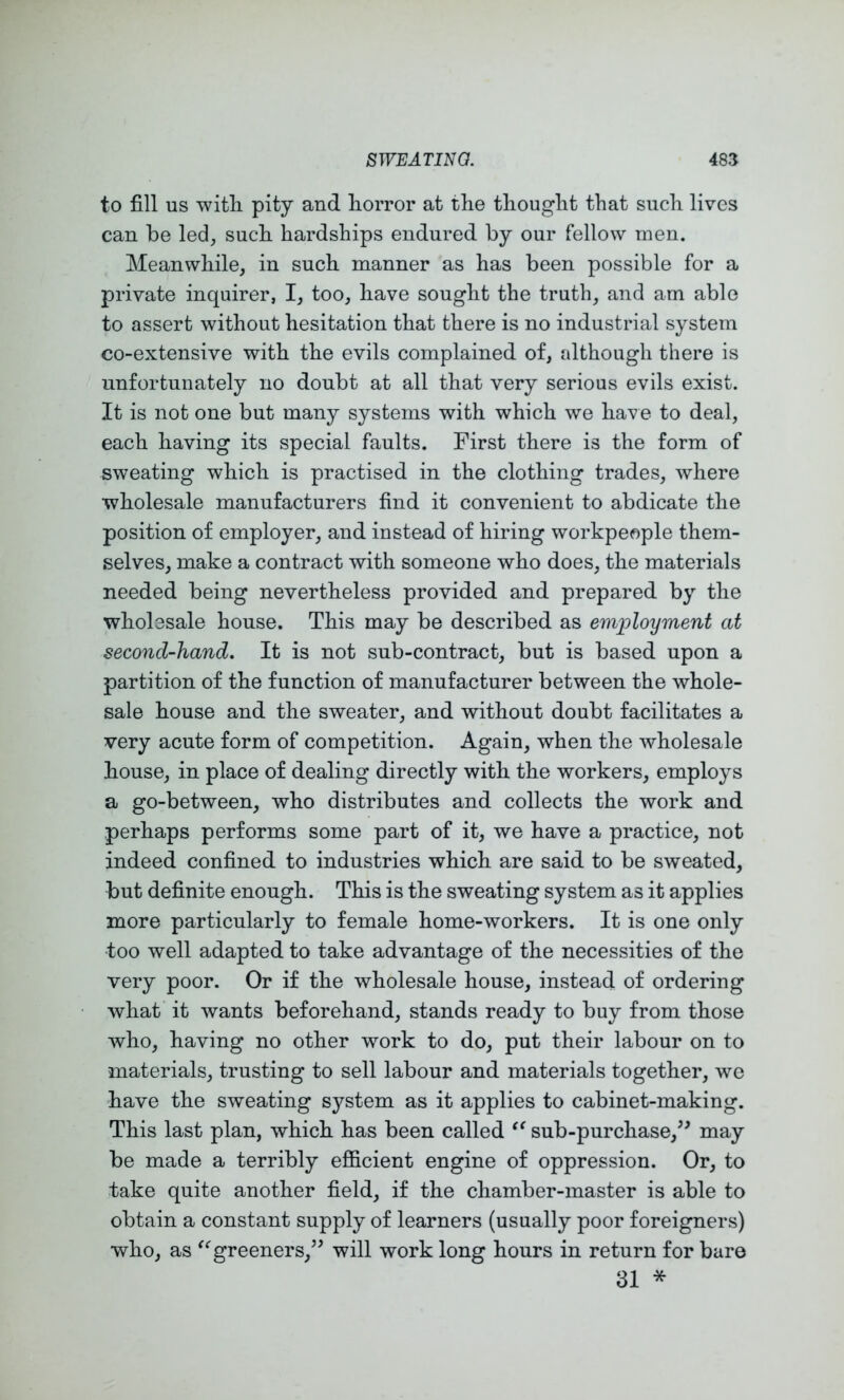 to fill US witli pity and liorror at the thought that such lives can be led, such hardships endured by our fellow men. Meanwhile, in such manner as has been possible for a private inquirer, I, too, have sought the truth, and am able to assert without hesitation that there is no industrial system co-extensive with the evils complained of, although there is unfortunately no doubt at all that very serious evils exist. It is not one but many systems with which we have to deal, each having its special faults. First there is the form of sweating which is practised in the clothing trades, where wholesale manufacturers find it convenient to abdicate the position of employer, and instead of hiring workpeople them- selves, make a contract with someone who does, the materials needed being nevertheless provided and prepared by the wholesale house. This may be described as employment at second-hand. It is not sub-contract, but is based upon a partition of the function of manufacturer between the whole- sale house and the sweater, and without doubt facilitates a very acute form of competition. Again, when the wholesale house, in place of dealing directly with the workers, employs a go-between, who distributes and collects the work and perhaps performs some part of it, we have a practice, not indeed confined to industries which are said to be sweated, but definite enough. This is the sweating system as it applies more particularly to female home-workers. It is one only too well adapted to take advantage of the necessities of the very poor. Or if the wholesale house, instead of ordering what it wants beforehand, stands ready to buy from those who, having no other work to do, put their labour on to materials, trusting to sell labour and materials together, we have the sweating system as it applies to cabinet-making. This last plan, which has been called sub-purchase,^^ may be made a terribly efficient engine of oppression. Or, to take quite another field, if the chamber-master is able to obtain a constant supply of learners (usually poor foreigners) who, as greeners,’^ will work long hours in return for bare 31 *