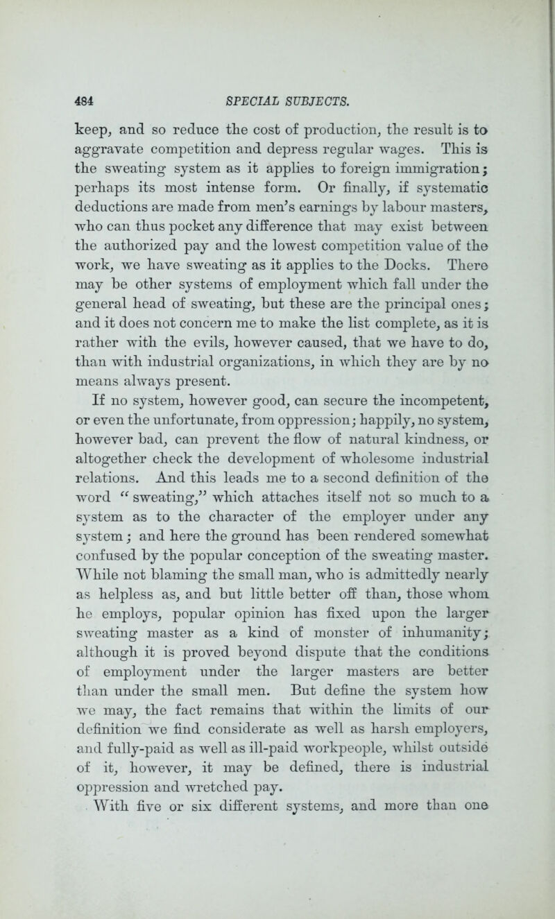 keep, and so reduce tke cost of production, the result is to aggravate competition and depress regular wages. Tliis is tke sweating system as it applies to foreign immigration; perhaps its most intense form. Or finally, if systematic deductions are made from men^s earnings by labour masters, Avlio can thus pocket any difference that may exist between tlie authorized pay and the lowest competition value of the work, we have sweating as it applies to the Docks. There may be other systems of employment which fall under the general head of sweating, but these are the principal ones; and it does not concern me to make the list complete, as it is rather with the evils, however caused, that we have to do, than with industrial organizations, in which they are by no means always present. If no system, however good, can secure the incompetent, or even the unfortunate, from oppression; happily, no system, however bad, can prevent the fiow of natural kindness, or altogether check the development of wholesome industrial relations. And this leads me to a second definition of the word sweating,^^ which attaches itself not so much to a system as to the character of the employer under any system; and here the ground has been rendered somewhat confused by the popular conception of the sweating master. While not blaming the small man, who is admittedly nearly as helpless as, and but little better off than, those whom he employs, popular opinion has fixed upon the larger sweating master as a kind of monster of inhumanity; although it is proved beyond dispute that the conditions of employment under the larger masters are better than under the small men. But define the system how we may, the fact remains that within the limits of our definition'^ve find considerate as well as harsh employers, and fully-paid as well as ill-paid workpeople, whilst outside of it, however, it may be defined, there is industrial oppression and Avretched pay. With five or six different systems, and more than one