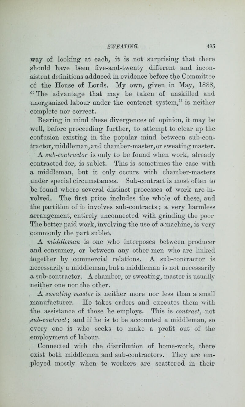 way of looking at eacli_, it is not surprising tliat there should have been five-and-twenty different and incon- sistent definitions adduced in evidence before the Committee of the House of Lords. My own, given in May, 1888, The advantage that may be taken of unskilled and unorganized labour under the contract system,’^ is neither complete nor correct. Bearing in mind these divergences of opinion, it may be well, before proceeding further, to attempt to clear up the confusion existing in the popular mind between sub-con- tractor, middleman, and chamber-master, or sweating master. A sub-contractor is only to be found when work, already contracted for, is sublet. This is sometimes the case with a middleman, but it only occurs with chamber-masters under special circumstances. Sub-contract is most often to be found where several distinct processes of work are in- volved. The first price includes the whole of these, and the partition of it involves sub-contracts; a very harmless arrangement, entirely unconnected with grinding the poor The better paid work, involving the use of a machine, is very commonly the part sublet. A middleman is one who interposes between producer and consumer, or between any other men who are linked together by commercial relations. A sub-contractor is necessarily a middleman, but a middleman is not necessarily a sub-contractor. A chamber, or sweating, master is usually neither one nor the other. A sweating master is neither more nor less than a small manufacturer. He takes orders and executes them with the assistance of those he employs. This is contract, not sub-contract and if he is to be accounted a middleman, so every one is who seeks to make a profit out of the employment of labour. Connected with the distribution of home-work, there exist both middlemen and sub-contractors. They are em- ployed mostly when te workers are scattered in their
