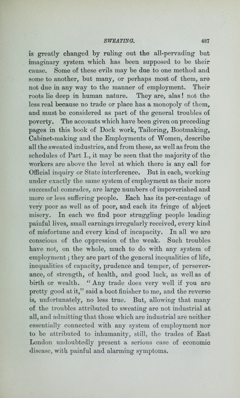 is greatly changed by ruling out the all-pervading but imaginary system which has been supposed to be their cause. Some of these evils may be due to one method and some to another_, but many, or perhaps most of them, are not due in any way to the manner of employment. Their roots lie deep in human nature. They are, alas! not the less real because no trade or place has a monopoly of them, and must be considered as part of the general troubles of poverty. The accounts which have been given on preceding pages in this book of Dock work. Tailoring, Bootmaking, Cabinet-making and the Employments of Women, describe all the sweated industries, and from these, as well as from the schedules of Part I., it may be seen that the majority of the workers are above the level at which there is any call for OflBcial inquiry or State interference. But in each, working under exactly the same system of employment as their more successful comrades, are large numbers of impoverished and more or less suffering people. Each has its per-centage of very poor as well as of poor, and each its fringe of abject misery. In each we find poor struggling people leading painful lives, small earnings irregularly received, every kind of misfortune and every kind of incapacity. In all we are conscious of the oppression of the weak. Such troubles have not, on the whole, much to do with any system of employment; they are part of the general inequalities of life, inequalities of capacity, prudence and temper, of persever- ance, of strength, of health, and good luck, as well as of birth or wealth. ^^Any trade does very well if you are pretty good at it,^^ said a boot finisher to me, and the reverse is, unfortunately, no less true. But, allowing that many of the troubles attributed to sweating are not industrial at all, and admitting that those which are industrial are neither essentially connected with any system of employment nor to be attributed to inhumanity, still, the trades of East London undoubtedly present a serious case of economic disease, with painful and alarming symptoms.