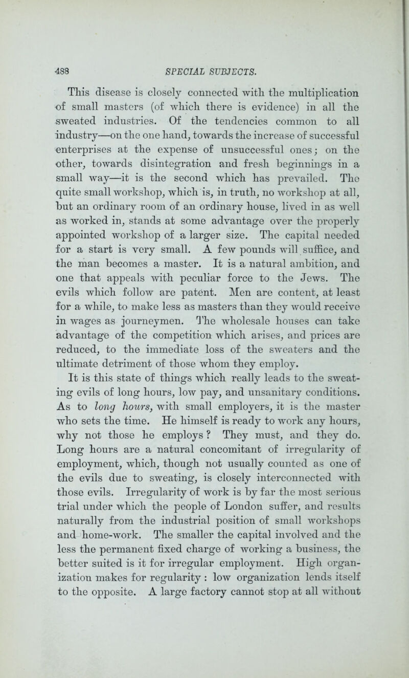 Tills disease is closely connected witli tlie multiplication •of small masters (of wliicli tliere is evidence) in all tlie sweated industries. Of tlie tendencies common to all industry—on tlie one liand, towards the increase of successful enterprises at the expense of unsuccessful ones; on the other, towards disintegration and fresh beginnings in a small way—it is the second which has prevailed. The quite small workshop, which is, in truth, no workshop at all, but an ordinary room of an ordinary house, lived in as well as worked in, stands at some advantage over the properly appointed workshop of a larger size. The capital needed for a start is very small. A few pounds will sujSice, and the hiaii becomes a master. It is a natural ambition, and one that appeals with peculiar force to the Jews. The evils which follow are patent. Men are content, at least for a while, to make less as masters than they would receive in wages as journeymen. 'I'he wholesale houses can take advantage of the competition which arises, and prices are reduced, to the immediate loss of the sweaters and the ultimate detriment of those whom they employ. It is this state of things which really leads to the sweat- ing evils of long hours, low pay, and unsanitary conditions. As to long hours, with small employers, it is the master who sets the time. He himself is ready to work any hours, why not those he employs ? They must, and they do. Long hours are a natural concomitant of irregularity of employment, which, though not usually counted as one of the evils due to sweating, is closely interconnected with those evils. Irregularity of work is by far the most serious trial under which the people of London suffer, and results naturally from the industrial position of small workshops and home-work. The smaller the capital involved and the less the permanent fixed charge of working a business, the better suited is it for irregular employment. High organ- ization makes for regularity : low organization lends itself to the opposite. A large factory cannot stop at all without