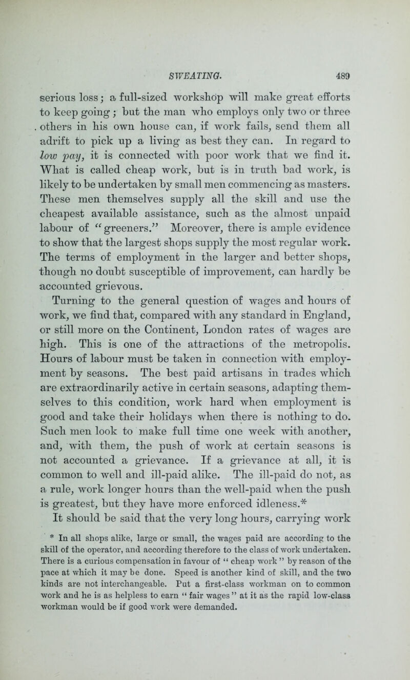 serious loss; a full-sized workshop will make great efforts to keep going ; but the man who employs only two or three others in his own house can^ if work fails^ send them all adrift to pick up a living as best they can. In regard to low fay, it is connected with poor work that we find it. What is called cheap work, but is in truth bad work, is likely to be undertaken by small men commencing as masters. These men themselves supply all the skill and use the cheapest available assistance, such as the almost unpaid labour of greeners.^^ Moreover, there is ample evidence to show that the largest shops supply the most regular work. The terms of employment in the larger and better shops, though no doubt susceptible of improvement, can hardly be accounted grievous. Turning to the general question of wages and hours of work, we find that, compared with any standard in England, or still more on the Continent, London rates of wages are high. This is one of the attractions of the metropolis. Hours of labour must be taken in connection with employ- ment by seasons. The best paid artisans in trades which are extraordinarily active in certain seasons, adapting them- selves to this condition, work hard when employment is good and take their holidays when there is nothing to do. Such men look to make full time one week with another, and, with them, the push of work at certain seasons is not accounted a grievance. If a grievance at all, it is common to well and ill-paid alike. The ill-paid do not, as a rule, work longer hours than the well-paid when the push is greatest, but they have more enforced idleness.* It should be said that the very long hours, carrying work * In all shops alike, large or small, the wages paid are according to the skill of the operator, and according therefore to the class of work undertaken. There is a curious compensation in favour of “ cheap work ” by reason of the pace at which it may be done. Speed is another kind of skill, and the two kinds are not interchangeable. Put a first-class workman on to common work and he is as helpless to earn “ fair wages ” at it as the rapid low-class workman would be if good work were demanded.