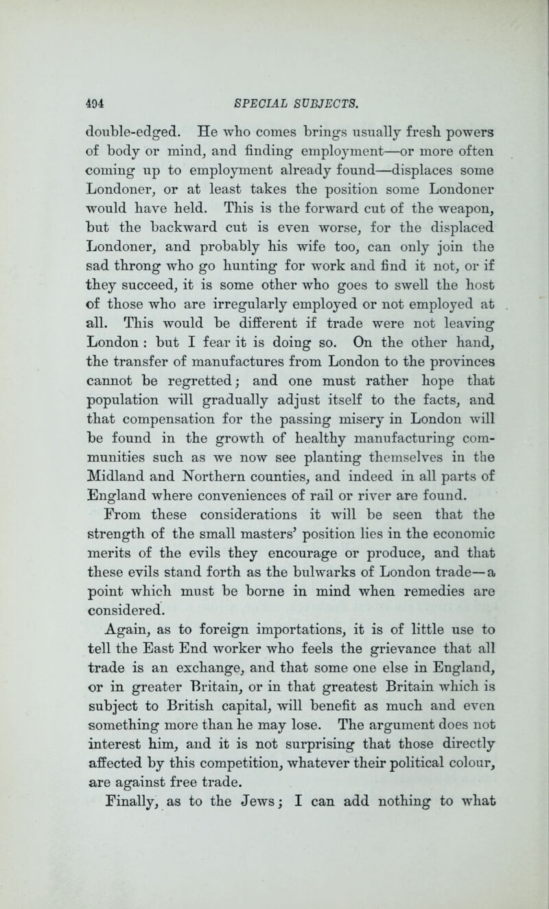 double-edged. He wbo comes brings usually fresb powers of body or mind, and finding employment—or more often coming up to employment already found—displaces some Londoner, or at least takes the position some Londoner would bave field. Tfiis is tfie forward cut of tfie weapon, but tfie backAvard cut is even worse, for tfie displaced Londoner, and probably his wife too, can only join tfie sad throng who go hunting for work and find it not, or if they succeed, it is some other who goes to sAvell tfie host of those who are irregularly employed or not employed at all. Tfiis would be different if trade were not leaving London : but I fear it is doing so. On tfie other hand, the transfer of manufactures from London to tfie provinces cannot be regretted; and one must rather hope that population will gradually adjust itself to the facts, and that compensation for tfie passing misery in London Avill be found in tfie growth of healthy manufacturing com- munities such as we now see planting themselves in the Midland and Northern counties, and indeed in all parts of England where conveniences of rail or river are found. From these considerations it will be seen that the strength of the small masters’ position lies in the economic merits of the evils they encourage or produce, and that these evils stand forth as the buhvarks of London trade— a point which must be borne in mind when remedies are considered. Again, as to foreign importations, it is of little use to tell the East End worker who feels the grievance that all trade is an exchange, and that some one else in England, or in greater Britain, or in that greatest Britain which is subject to British capital, will benefit as much and even something more than he may lose. The argument does not interest him, and it is not surprising that those directly affected by this competition, whatever their political colour, are against free trade. Finally, as to the JeAvs; I can add nothing to what