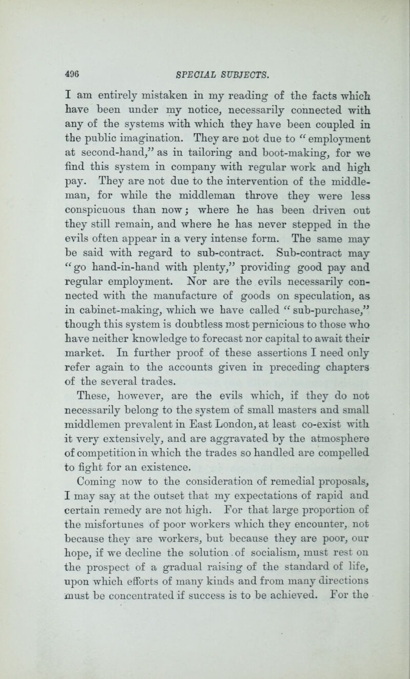 I am entirely mistaken in my reading of tke facts wliick kave been under my notice,, necessarily connected with any of the systems with which they have been coupled in the public imagination. They are not due to employment at second-hand/^ as in tailoring and boot-makings for we find this system in company with regular work and high pay. They are not due to the intervention of the middle- man, for while the middleman throve they were less conspicuous than now; where he has been driven out they still remain, and where he has never stepped in the evils often appear in a very intense form. The same may be said with regard to sub-contract. Sub-contract may go hand-in-hand with plenty,^^ providing good pay and regular employment. Nor are the evils necessarily con- nected with the manufacture of goods on speculation, as in cabinet-making, which we have called sub-purchase,^^ though this system is doubtless most pernicious to those who have neither knowledge to forecast nor capital to await their market. In further proof of these assertions I need only refer again to the accounts given in preceding chapters of the several trades. These, however, are the evils which, if they do not necessarily belong to the system of small masters and small middlemen prevalent in East London, at least co-exist with it very extensively, and are aggravated by the atmosphere of competition in which the trades so handled are compelled to fight for an existence. Coming now to the consideration of remedial proposals, I may say at the outset that my expectations of rapid and certain remedy are not high. For that large proportion of the misfortunes of poor workers which they encounter, not because they are workers, but because they are poor, our hope, if we decline the solution. of socialism, must rest on the prospect of a gradual raising of the standard of life, upon which efforts of many kinds and from many directions must be concentrated if success is to be achieved. For the