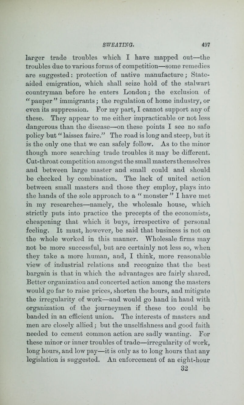 larger trade troubles wliich I have mapped out—the troubles due to various forms of competition—some remedies are suggested: protection of native manufacture; State- aided emigration, which shall seize hold of the stalwart countryman before he enters London; the exclusion of pauper immigrants; the regulation of home industry, or even its suppression. For my part, I cannot support any of these. They appear to me either impracticable or not less dangerous than the disease—on these points I see no safe policy but laissez faire.^^ The road is long and steep, but it is the only one that we can safely follow. As to the minor though more searching trade troubles it may be different. Cut-throat competition amongst the small masters themselves and between large master and small could and should be checked by combination. The lack of united action between small masters and those they employ, plays into the hands of the sole approach to a monster I have met in my researches—namely, the wholesale house, which strictly puts into practice the precepts of the economists, cheapening that which it buys, irrespective of personal feeling. It must, however, be said that business is not on the whole worked in this manner. Wholesale firms may not be more successful, but are certainly not less so, when they take a more human, and, I think, more reasonable view of industrial relations and recognize that the best bargain is that in which the advantages are fairly shared. Better organization and concerted action among the masters would go far to raise prices, shorten the hours, and mitigate the irregularity of work—and would go hand in hand with organization of the journeymen if these too could be banded in an efficient union. The interests of masters and men are closely allied; but the unselfishness and good faith needed to cement common action are sadly wanting. For these minor or inner troubles of trade—irregularity of work, long hours, and low pay—it is only as to long hours that any legislation is suggested. An enforcement of an eight-hour 32