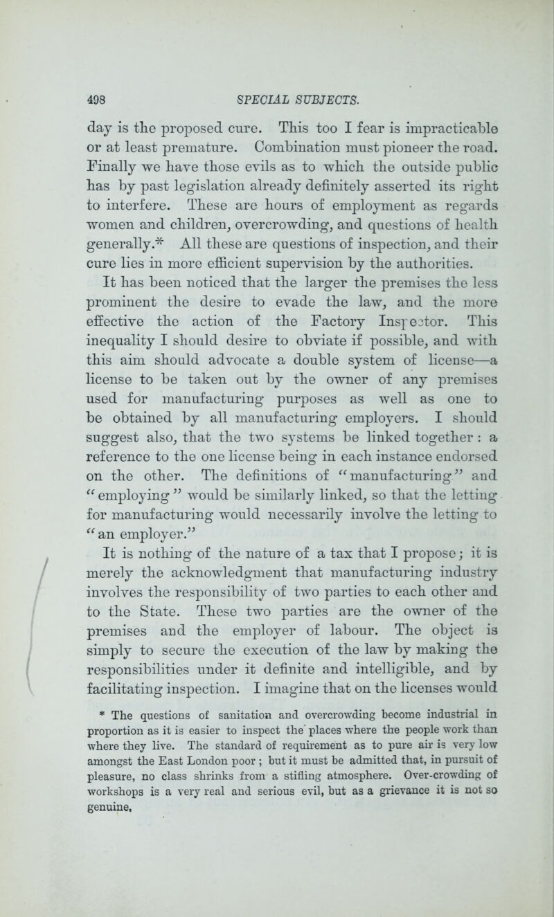 day is tlie proposed cure. This too I fear is impracticable or at least premature. Combinatiou must pioneer the road. Finally we have those evils as to which the outside public has by past legislation already definitely asserted its right to interfere. These are hours of employment as regards women and children_, overcrowding, and questions of health generally.* All these are questions of inspection, and their cure lies in more efiicient supervision by the authorities. It has been noticed that the larger the premises the less prominent the desire to evade the law, and the more effective the action of the Factory Inspe3tor. This inequality I should desire to obviate if possible, and with this aim should advocate a double system of license—a license to be taken out by the owner of any premises used for manufacturing purposes as well as one to be obtained by all manufacturing employers. I should suggest also, that the two systems be linked together : a reference to the one license being in each instance endorsed on the other. The definitions of ^^manufacturirig^^ and employing would be similarly linked, so that the letting for manufacturing would necessarily involve the letting to an employer.^^ It is nothing of the nature of a tax that I propose; it is merely the acknowledgment that manufacturing industry involves the resj)onsibility of two parties to each other and to the State. These two parties are the owner of the premises and the employer of labour. The object is simply to secure the execution of the law by making the responsibilities under it definite and intelligible, and by facilitating inspection. I imagine that on the licenses would * The questions of sanitation and overcrowding become industrial in proportion as it is easier to inspect the' places where the people work than where they live. The standard of requirement as to pure air is very low amongst the East London poor ; but it must be admitted that, in pursuit of pleasure, no class shrinks from a stifling atmosphere. Over-crowding of workshops is a very real and serious evil, but as a grievance it is not so genuine,