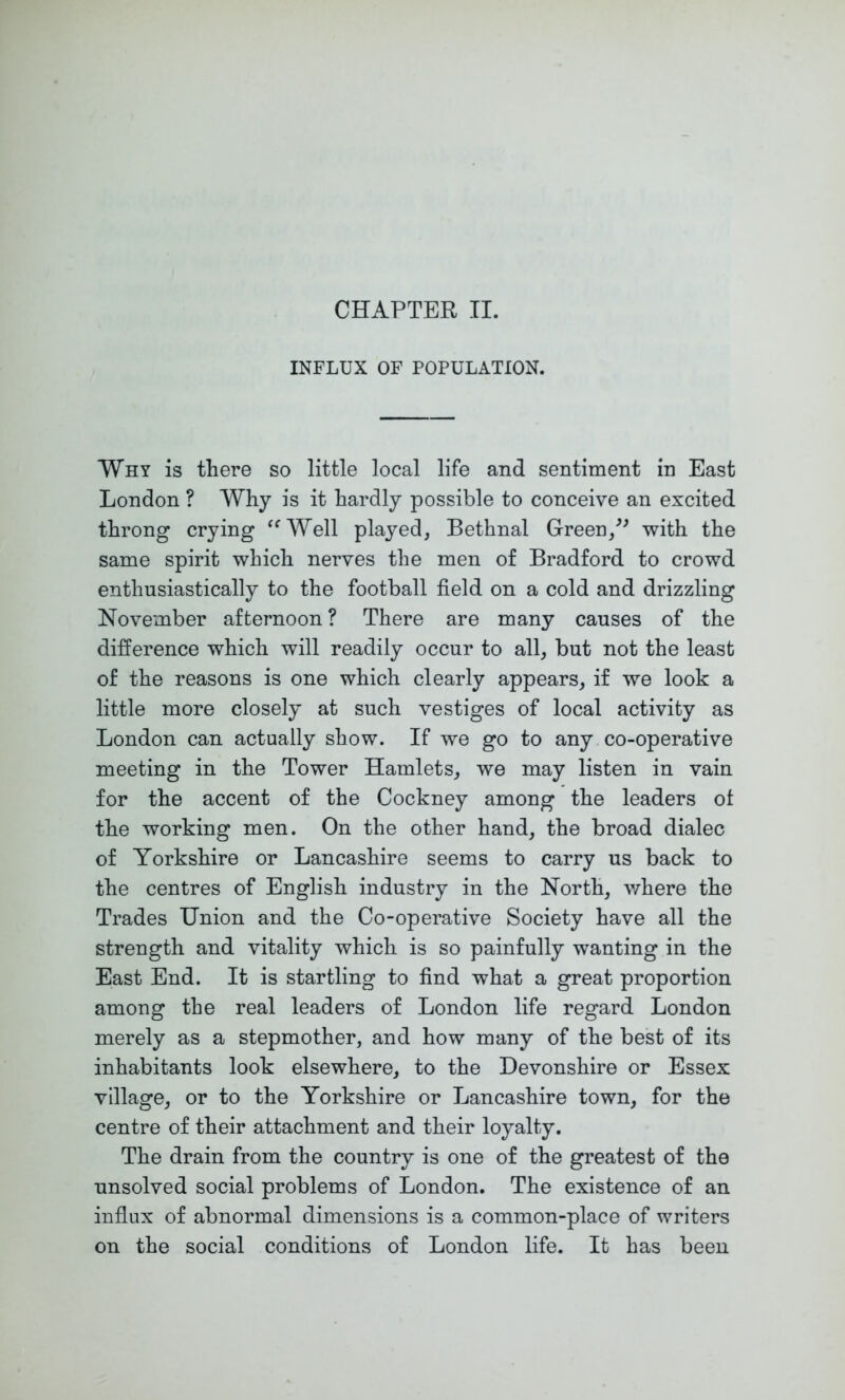 CHAPTER II. INFLUX OF POPULATION. Why is there so little local life and sentiment in East London ? Why is it hardly possible to conceive an excited throng crying ‘^Well played, Bethnal Green,with the same spirit which nerves the men of Bradford to crowd enthusiastically to the football field on a cold and drizzling November afternoon ? There are many causes of the difference which will readily occur to all, but not the least of the reasons is one which clearly appears, if we look a little more closely at such vestiges of local activity as London can actually show. If we go to any co-operative meeting in the Tower Hamlets, we may listen in vain for the accent of the Cockney among the leaders ot the working men. On the other hand, the broad dialec of Yorkshire or Lancashire seems to carry us back to the centres of English industry in the North, Avhere the Trades Union and the Co-operative Society have all the strength and vitality which is so painfully wanting in the East End. It is startling to find what a great proportion among the real leaders of London life regard London merely as a stepmother, and how many of the best of its inhabitants look elsewhere, to the Devonshire or Essex village, or to the Yorkshire or Lancashire town, for the centre of their attachment and their loyalty. The drain from the country is one of the greatest of the unsolved social problems of London. The existence of an influx of abnormal dimensions is a common-place of writers on the social conditions of London life. It has been