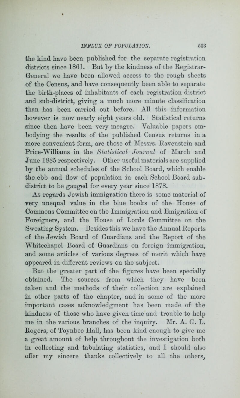 the kind have been published for the separate registration districts since 1861. But by the kindness of the Registrar- General we have been allowed access to the rough sheets of the Census, and have consequently been able to separate the birth-places of inhabitants of each registration distri(jt and sub-district, giving a much more minute classification than has been carried out before. All this information however is now nearly eight years old. Statistical returns since then have been very meagre. Valuable papers em- bodying the results of the published Census returns in a more convenient form, are those of Messrs. Ravenstein and Price-Williams in the Statistical Journal of March and June 1885 respectively. Other useful materials are supplied by the annual schedules of the School Board, which enable the ebb and flow of population in each School Board sub- district to be gauged for every year since 1878. As regards Jewish immigration there is some material of very unequal value in the blue books of the House of Commons Committee on the Immigration and Emigration of Foreigners, and the House of Lords Committee on the Sweating System. Besides this we have the Annual Reports of the Jevv'ish Board of Guardians and the Report of the Whitechapel Board of Guardians on foreign immigration, and some articles of various degrees of merit which have appeared in different reviews on the subject. But the greater part of the figures have been specially obtained. The sources from which they have been taken and the methods of their collection are explained in other parts of the chapter, and in some of the more important cases acknowledgment has been made of the kindness of those who have given time and trouble to help me in the various branches of the inquiry. Mr. A. G. L. Rogers, of Toynbee Hall, has been kind enough to give me a great amount of help throughout the investigation both in collecting and tabulating statistics, and I should also offer my sincere thanks collectively to all the others.