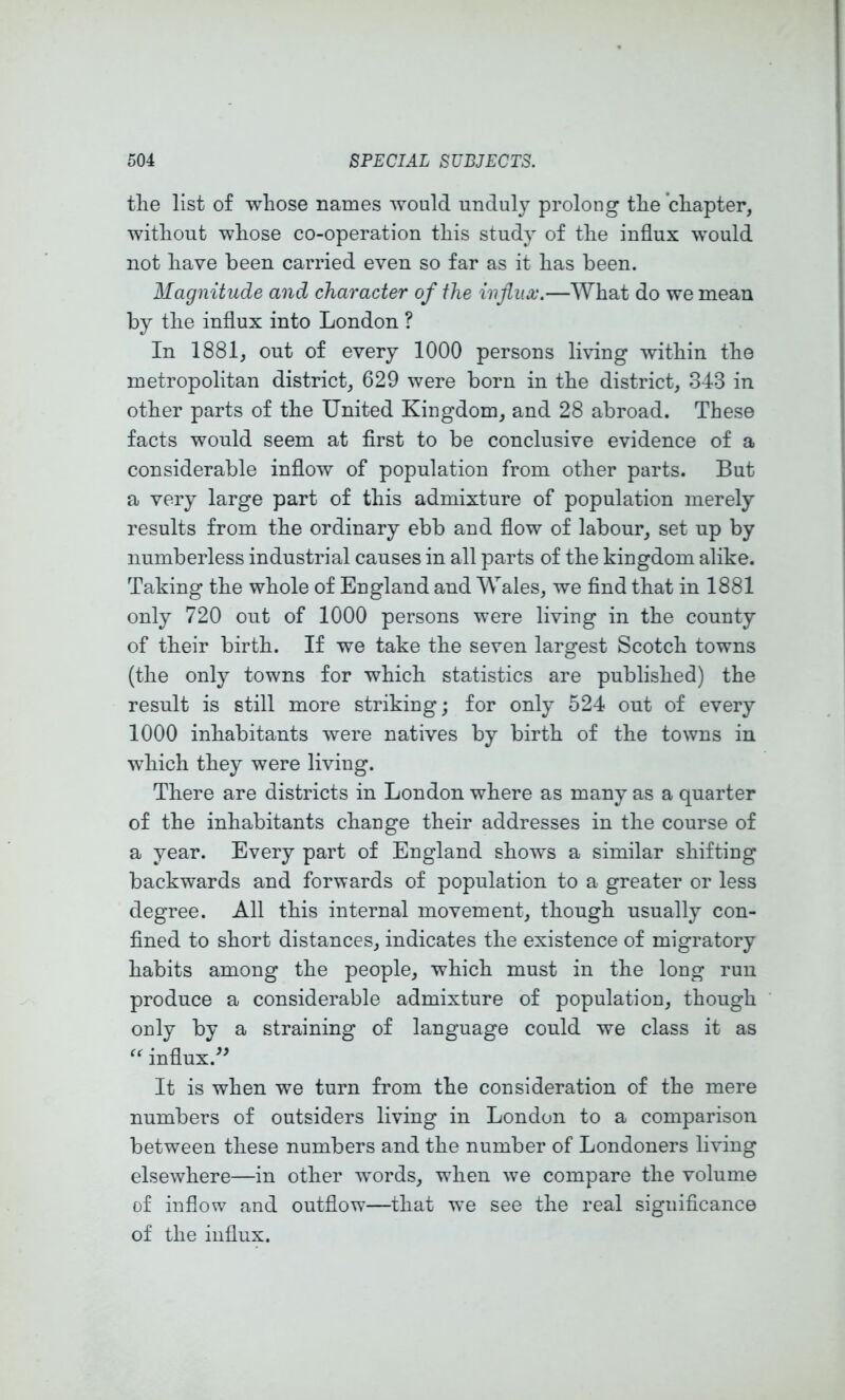 tlie list of whose names would unduly prolong the chapter, without whose co-operation this study of the influx would not have been carried even so far as it has been. Magnitude and character of the influx.—What do we mean by the influx into London ? In 1881, out of every 1000 persons living within the metropolitan district, 629 were born in the district, 343 in other parts of the United Kingdom, and 28 abroad. These facts would seem at first to be conclusive evidence of a considerable inflow of population from other parts. But a very large part of this admixture of population merely results from the ordinary ebb and flow of labour, set up by numberless industrial causes in all parts of the kingdom alike. Taking the whole of England and Wales, we find that in 1881 only 720 out of 1000 persons were living in the county of their birth. If we take the seven largest Scotch towns (the only towns for which statistics are published) the result is still more striking; for only 524 out of every 1000 inhabitants were natives by birth of the towns in which they were living. There are districts in London where as many as a quarter of the inhabitants change their addresses in the course of a year. Every part of England shows a similar shifting backwards and forwards of population to a greater or less degree. All this internal movement, though usually con- fined to short distances, indicates the existence of migratory habits among the people, which must in the long run produce a considerable admixture of population, though only by a straining of language could we class it as influx.'’^ It is when we turn from the consideration of the mere numbers of outsiders living in London to a comparison between these numbers and the number of Londoners living elsewhere—in other w'ords, when we compare the volume of inflow and outflow—that we see the real significance of the influx.
