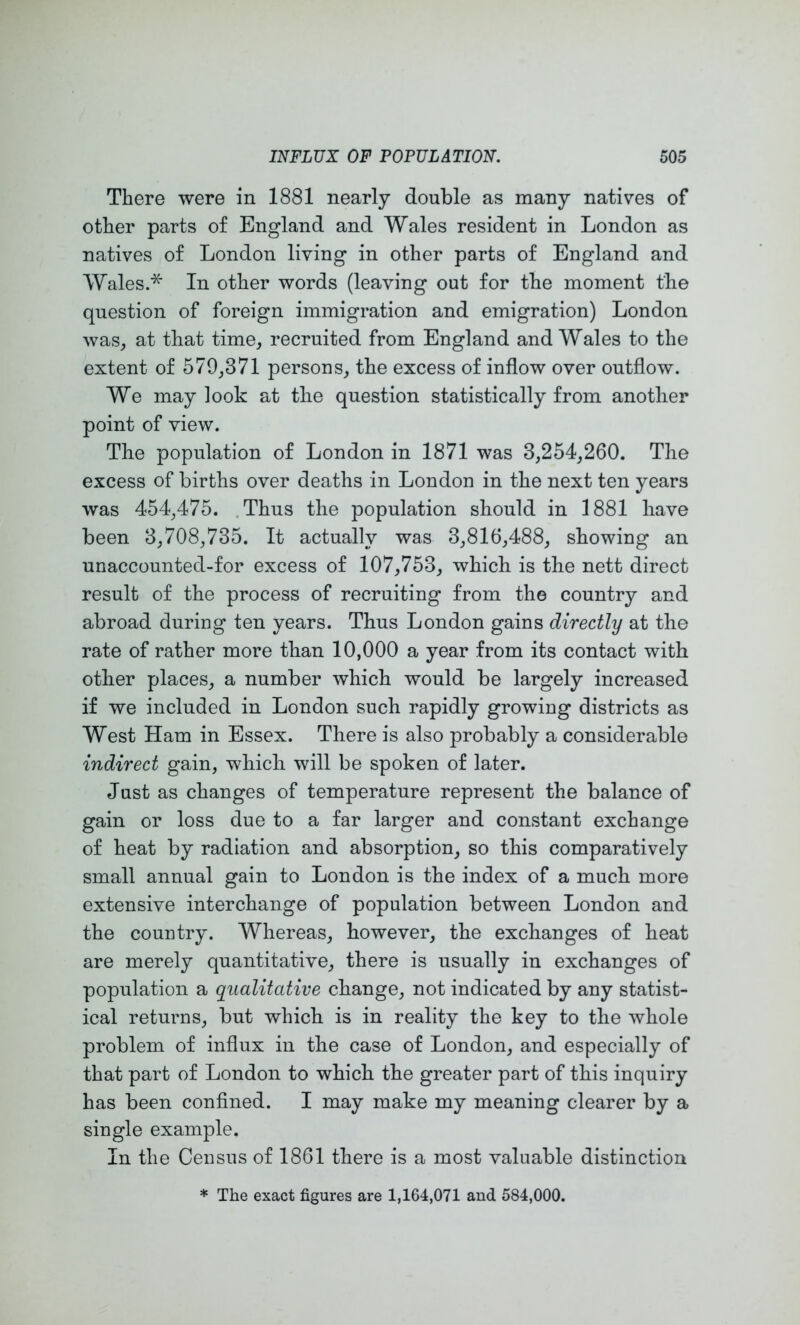 There were in 1881 nearly double as many natives of other parts of England and Wales resident in London as natives of London living in other parts of England and Wales.* In other words (leaving out for the moment the question of foreign immigration and emigration) London was, at that time, recruited from England and Wales to the extent of 579,371 persons, the excess of inflow over outflow. We may look at the question statistically from another point of view. The population of London in 1871 was 3,254,260. The excess of births over deaths in London in the next ten years was 454,475. .Thus the population should in 1881 have been 3,708,735. It actually was 3,816,488, showing an unaccounted-for excess of 107,753, which is the nett direct result of the process of recruiting from the country and abroad during ten years. Thus London gains directly at the rate of rather more than 10,000 a year from its contact with other places, a number which would be largely increased if we included in London such rapidly growing districts as West Ham in Essex. There is also probably a considerable indirect gain, whicli will be spoken of later. Just as changes of temperature represent the balance of gain or loss due to a far larger and constant exchange of heat by radiation and absorption, so this comparatively small annual gain to London is the index of a much more extensive interchange of population between London and the country. Whereas, however, the exchanges of heat are merely quantitative, there is usually in exchanges of population a qualitative change, not indicated by any statist- ical returns, but which is in reality the key to the whole problem of influx in the case of London, and especially of that part of London to which the greater part of this inquiry has been confined. I may make my meaning clearer by a single example. In the Census of 1861 there is a most valuable distinction * The exact figures are 1,164,071 and 584,000.