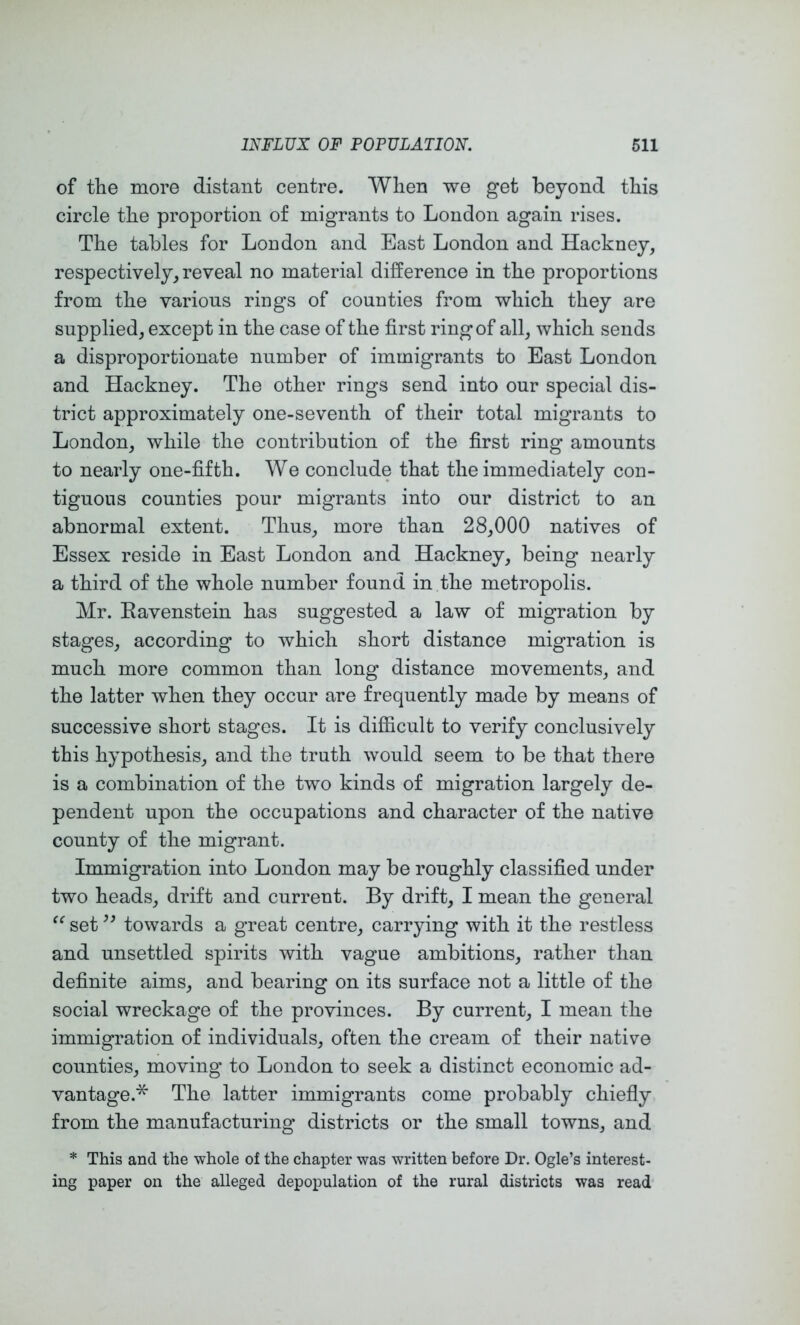 of the more distant centre. When we get beyond this circle the proportion of migrants to London again rises. The tables for London and East London and Hackney, respectively, reveal no material difference in the proportions from the various rings of counties from which they are supplied, except in the case of the first ring of all, which sends a disproportionate number of immigrants to East London and Hackney. The other rings send into our special dis- trict approximately one-seventh of their total migrants to London, while the contribution of the first ring amounts to nearly one-fifth. We conclude that the immediately con- tiguous counties pour migrants into our district to an abnormal extent. Thus, more than 28,000 natives of Essex reside in East London and Hackney, being nearly a third of the whole number found in the metropolis. Mr. Eavenstein has suggested a law of migration by stages, according to which short distance migration is much more common than long distance movements, and the latter when they occur are frequently made by means of successive short stages. It is difficult to verify conclusively this hypothesis, and the truth would seem to be that there is a combination of the two kinds of migration largely de- pendent upon the occupations and character of the native county of the migrant. Immigration into London may be roughly classified under two heads, drift and current. By drift, I mean the general set towards a great centre, carrying with it the restless and unsettled spirits with vague ambitions, rather than definite aims, and bearing on its surface not a little of the social wreckage of the provinces. By current, I mean the immigration of individuals, often the cream of their native counties, moving to London to seek a distinct economic ad- vantage.* The latter immigrants come probably chiefiy from the manufacturing districts or the small towns, and * This and the whole of the chapter was written before Dr. Ogle’s interest- ing paper on the alleged depopulation of the rural districts was read