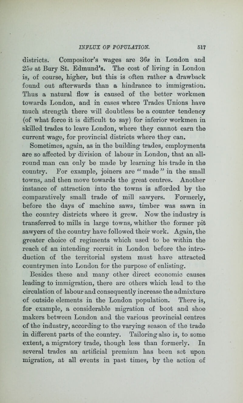 districts. Compositor^s wages are 865 in London and 25s at Bury St. Edmund’s. The cost of living in London is, of course, higher, but this is often rather a drawback found out afterwards than a hindrance to immigration. Thus a natural flow is caused of the better workmen towards London, and in cases where Trades Unions have much strength there will doubtless be a counter tendency (of what force it is difficult to say) for inferior workmen in skilled trades to leave London, where they cannot earn the current wage, for provincial districts where they can. Sometimes, again, as in the building trades, employments are so affected by division of labour in London, that an all- round man can only be made by learning his trade in the country. For example, joiners are made ” in the small towns, and then move towards the great centres. Another instance of attraction into the towns is afforded by the comparatively small trade of mill sawyers. Formerly, before the days of machine saws, timber was sawn in the country districts where it grew. Now the industry is transferred to mills in large towns, whither the former pit sawyers of the country have followed their work. Again, the greater choice of regiments which used to be within the reach of an intending recruit in London before the intro- duction of the territorial system must have attracted countrymen into London for the purpose of enlisting. Besides these and many other direct economic causes leading to immigration, there are others which lead to the circulation of labour and consequently increase the admixture of outside elements in the London population. There is, for example, a considerable migration of boot and shoe makers between London and the various provincial centres of the industry, according to the varying season of the trade in different parts of the country. Tailoring also is, to some extent, a migratory trade, though less than formerly. In several trades an artificial premium has been set upon migration, at all events in past times, by the action of