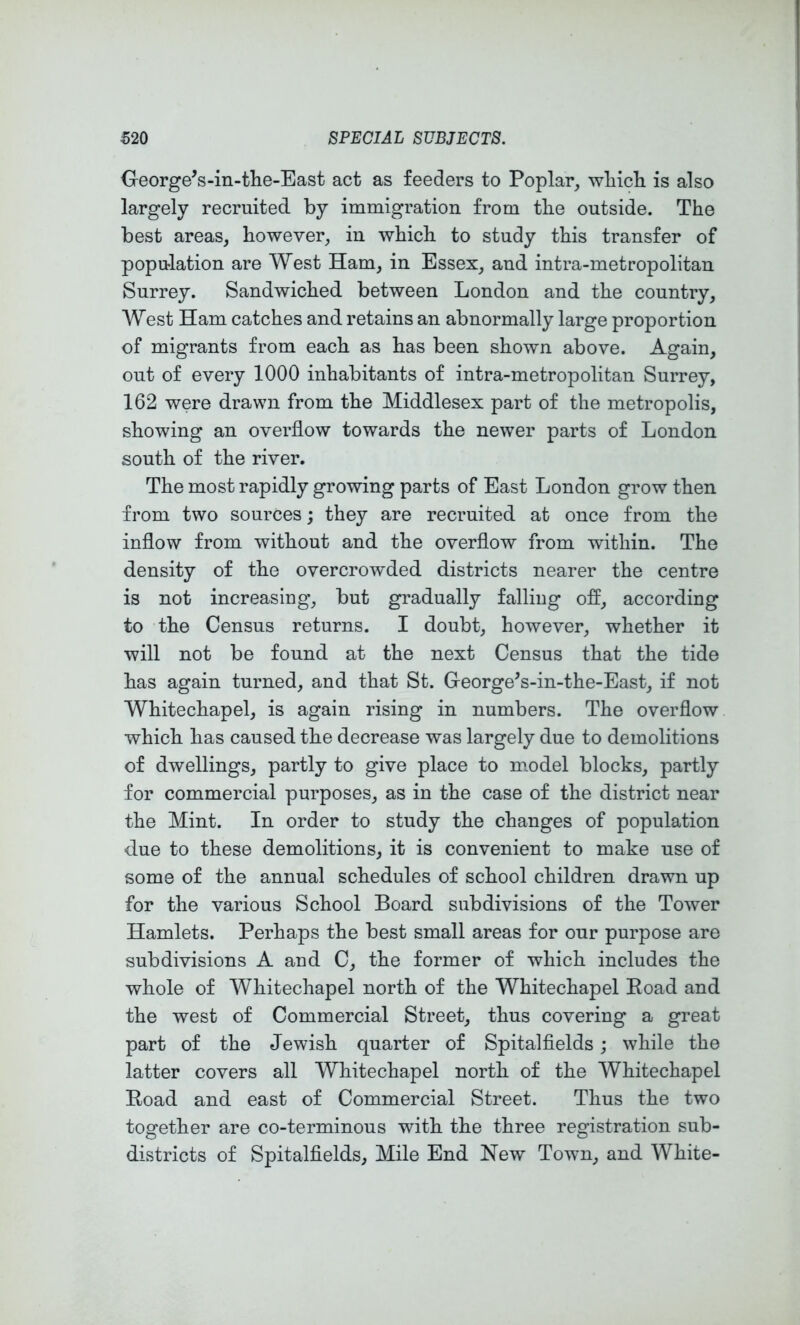 George^s-in-tlie-East act as feeders to Poplar, wliicli is also largely recruited by immigration from tbe outside. The best areas, however, in which to study this transfer of population are West Ham, in Essex, and intra-metropolitan Surrey. Sandwiched between London and the country, West Ham catches and retains an abnormally large proportion of migrants from each as has been shown above. Again, out of every 1000 inhabitants of intra-metropolitan Surrey, 162 were drawn from the Middlesex part of the metropolis, showing an overflow towards the newer parts of London south of the river. The most rapidly growing parts of East London grow then from two sources; they are recruited at once from the inflow from without and the overflow from within. The density of the overcrowded districts nearer the centre is not increasing, but gradually falling off, according to the Census returns. I doubt, however, whether it will not be found at the next Census that the tide has again turned, and that St. George's-in-the-East, if not Whitechapel, is again rising in numbers. The overflow which has caused the decrease was largely due to demolitions of dwellings, partly to give place to model blocks, partly for commercial purposes, as in the case of the district near the Mint. In order to study the changes of population d.ue to these demolitions, it is convenient to make use of some of the annual schedules of school children drawn up for the various School Board subdivisions of the Tower Hamlets. Perhaps the best small areas for our purpose are subdivisions A and C, the former of which includes the whole of Whitechapel north of the Whitechapel Eoad and the west of Commercial Street, thus covering a great part of the Jewish quarter of Spitalflelds; while the latter covers all Whitechapel north of the Whitechapel Eoad and east of Commercial Street. Thus the two together are co-terminous with the three registration sub- districts of Spitalflelds, Mile End New Town, and White-