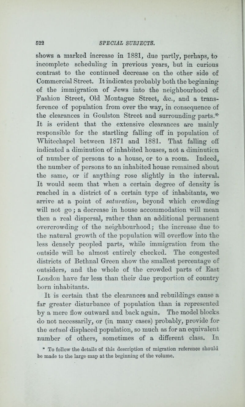 shows a marked increase in 1881_, due partly, perhaps, to incomplete scheduling in previous years, but in curious contrast to the continued decrease on the other side of Commercial Street. It indicates probably both the beginning of the immigration of Jews into the neighbourhood of Fashion Street, Old Montague Street, &c., and a trans- ference of population from over the way, in consequence of the clearances in Groulston Street and surrounding parts.^ It is evident that the extensive clearances are mainly responsible for the startling falling off in population of Whitechapel between 1871 and 1881. That falling off indicated a diminution of inhabited houses, not a diminution of number of persons to a house, or to a room. Indeed, the number of persons to an inhabited house remained about the same, or if anything rose slightly in the interval* It would seem that when a certain degree of density is. reached in a district of a certain type of inhabitants, we arrive at a point of saturationj beyond which crowding will not go; a decrease in house accommodation will mean then a real dispersal, rather than an additional permanent overcrowding of the neighbourhood; the increase due to the natural growth of the population will overflow into the less densely peopled parts, while immigration from the outside will be almost entirely checked. The congested districts of Bethnal Green show the smallest percentage of outsiders, and the whole of the crowded parts of East London have far less than their due proportion of country born inhabitants. It is certain that the clearances and rebuildings cause a far greater disturbance of population than is represented by a mere flow outward and back again. The model blocks do not necessarily, or (in many cases) probably, provide for the actual displaced population, so much as for an equivalent number of others, sometimes of a different class. In * To follow the details of this description of migration reference should be made to the large map at the beginning of the volume.