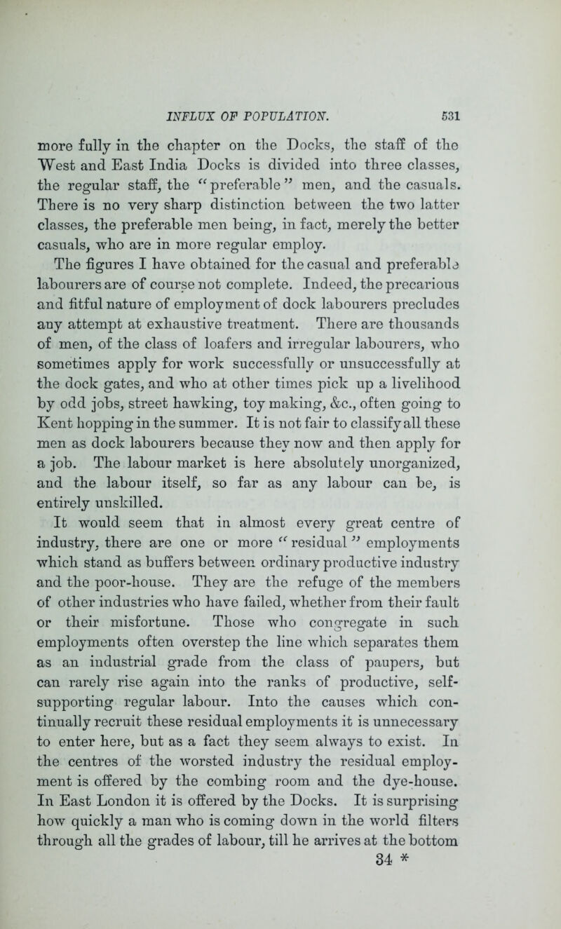 more fully in the chapter on the Docks, the staff of the West and East India Docks is divided into three classes, the regular staff, the preferablemen, and the casuals. There is no very sharp distinction between the two latter classes, the preferable men being, in fact, merely the better casuals, who are in more regular employ. The figures I have obtained for the casual and preferable labourers are of course not complete. Indeed, the precarious and fitful nature of employment of dock labourers precludes any attempt at exhaustive treatment. There are thousands of men, of the class of loafers and irregular labourers, who sometimes apply for work successfully or unsuccessfully at the dock gates, and who at other times pick up a livelihood by odd jobs, street hawking, toy making, &c., often going to Kent hopping in the summer. It is not fair to classify all these men as dock labourers because they now and then apply for a job. The labour market is here absolutely unorganized, and the labour itself, so far as any labour can be, is entirely unskilled. It would seem that in almost every great centre of industry, there are one or more residual employments which stand as buffers between ordinary productive industry and the poor-house. They are the refuge of the members of other industries who have failed, whether from their fault or their misfortune. Those who congregate in such employments often overstep the line which separates them as an industrial grade from the class of paupers, but can rarely rise again into the ranks of productive, self- supporting regular labour. Into the causes which con- tinually recruit these residual employments it is unnecessary to enter here, but as a fact they seem always to exist. In the centres of the worsted industry the residual employ- ment is offered by the combing room and the dye-house. In East London it is offered by the Docks. It is surprising how quickly a man who is coming down in the world filters through all the grades of labour, till he arrives at the bottom 34 *
