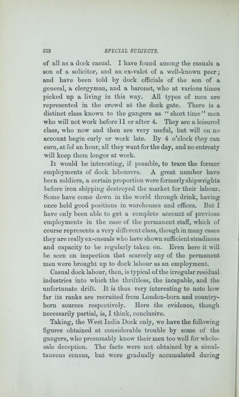 of all as a dock casual. I have found among the casuals a son of a solicitor, and an ex-valet of a well-kno'vvn peer; and have been told by dock officials of the son of a general, a clergyman, and a baronet, who at various times picked up a living in this way. All types of men are represented in the crowd at the dock gate. There is a distinct class known to the gangers as short time’^ men who will not work before 11 or after 4. They are a leisured class, who now and then are very useful, but will on no account begin early or work late. By 4 o^clock they can earn, at bd an hour, all they want for the day, and no entreaty will keep them longer at work. It would be interesting, if possible, to trace the former employments of dock labourers. A great number have been soldiers, a certain proportion were formerly shipwrights before iron shipping destroyed the market for their labour. Some have come down in the world through drink, having once held good positions in warehouses and offices. But I have only been able to get a complete account of previous employments in the case of the permanent staff, which of course represents a very different class, though in many cases they are really ex-casuals who have shown sufficient steadiness and capacity to be regularly taken on. Even here it will be seen on inspection that scarcely any of the permanent men were brought up to dock labour as an employment. Casual dock labour, then, is typical of the irregular residual industries into which the thriftless, the incapable, and the unfortunate drift. It is thus very interesting to note how far its ranks are recruited from London-born and country- born sources respectively. Here the evidence, though necessarily partial, is, I think, conclusive. Taking, the West India Dock only, we have the following figures obtained at considerable trouble by some of the gangers, who presumably know their men too well for whole- sale deception. The facts were not obtained by a sunul- taneous census, but were gradually accumulated during
