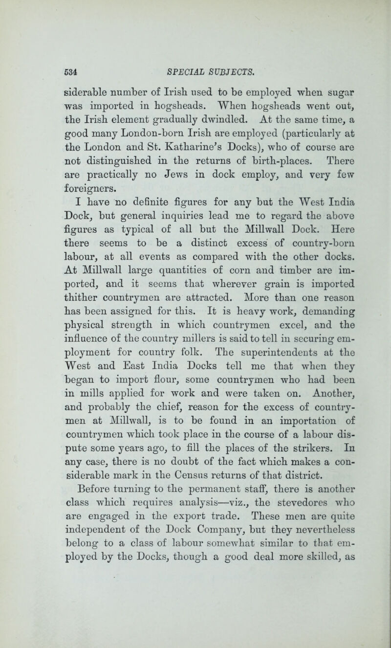 siderable number of Irish used to be employed when sugar was imported in hogsheads. When hogsheads went out, the Irish element gradually dwindled. At the same time, a good many London-born Irish are employed (particularly at the London and St. Katharine^s Docks), who of course are not distinguished in the returns of birth-places. There are practically no Jews in dock employ, and very few foreigners. I have no definite figures for any but the West India Dock, but general inquiries lead me to regard the above figures as typical of all but the Millwall Dock. Here there seems to be a distinct excess of country-born labour, at all events as compared with the other docks. At Millwall large quantities of corn and timber are im- ported, and it seems that wherever grain is imported thither countrymen are attracted. More than one reason has been assigned for this. It is heavy work, demanding physical strength in which countrymen excel, and the influence of the country millers is said to tell in securing em- ployment for country folk. The superintendents at the West and East India Docks tell me that when they began to import flour, some countrymen who had been in mills applied for work and were taken on. Another, and probably the chief, reason for the excess of country- men at Millwall, is to be found in an importation of countrymen which took place in the course of a labour dis- pute some years ago, to fill the places of the strikers. In any case, there is no doubt of the fact which makes a con- siderable mark in the Census returns of that district. Before turning to the permanent staff, there is another class which requires analysis—viz., the stevedores who are engaged in the export trade. These men are quite independent of the Dock Company, but they nevertheless belong to a class of labour somewhat similar to that em- ployed by the Docks, though a good deal more skilled, as