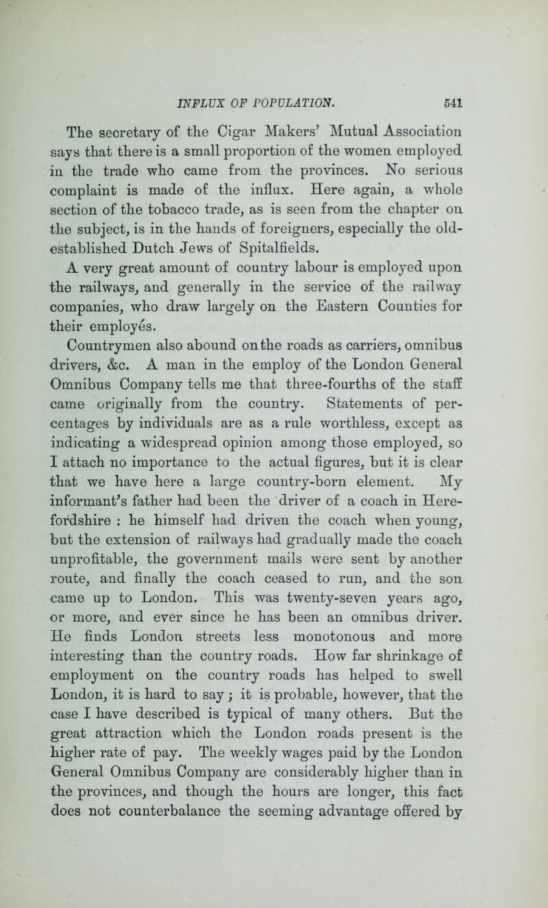 The secretary of the Cigar Makers’ Mutual Association says that there is a small proportion of the women employed in the trade who came from the provinces. No serious complaint is made of the influx. Here again, a whole section of the tobacco trade, as is seen from the chapter on the subject, is in the hands of foreigners, especially the old- established Dutch Jews of Spitalfields. A very great amount of country labour is employed upon the railways, and generally in the service of the railway companies, who draw largely on the Eastern Counties for their employes. Countrymen also abound on the roads as carriers, omnibus drivers, &c. A man in the employ of the London General Omnibus Company tells me that three-fourths of the staff came originally from the country. Statements of per- centages by individuals are as a rule worthless, except as indicating a widespread opinion among those employed, so I attach no importance to the actual figures, but it is clear that we have here a large country-born element. My informant’s father had been the driver of a coach in Here- fordshire : he himself had driven the coach when young, but the extension of railways had gradually made the coach unprofitable, the government mails were sent by another route, and finally the coach ceased to run, and the son came up to London. This was twenty-seven years ago, or more, and ever since he has been an omnibus driver. He finds London streets less monotonous and more interesting than the country roads. How far shrinkage of employment on the country roads has helped to swell London, it is hard to say; it is probable, however, that the case I have described is typical of many others. But the great attraction which the London roads present is the higher rate of pay. The weekly wages paid by the London General Omnibus Company are considerably higher than in the provinces, and though the hours are longer, this fact does not counterbalance the seeming advantage offered by