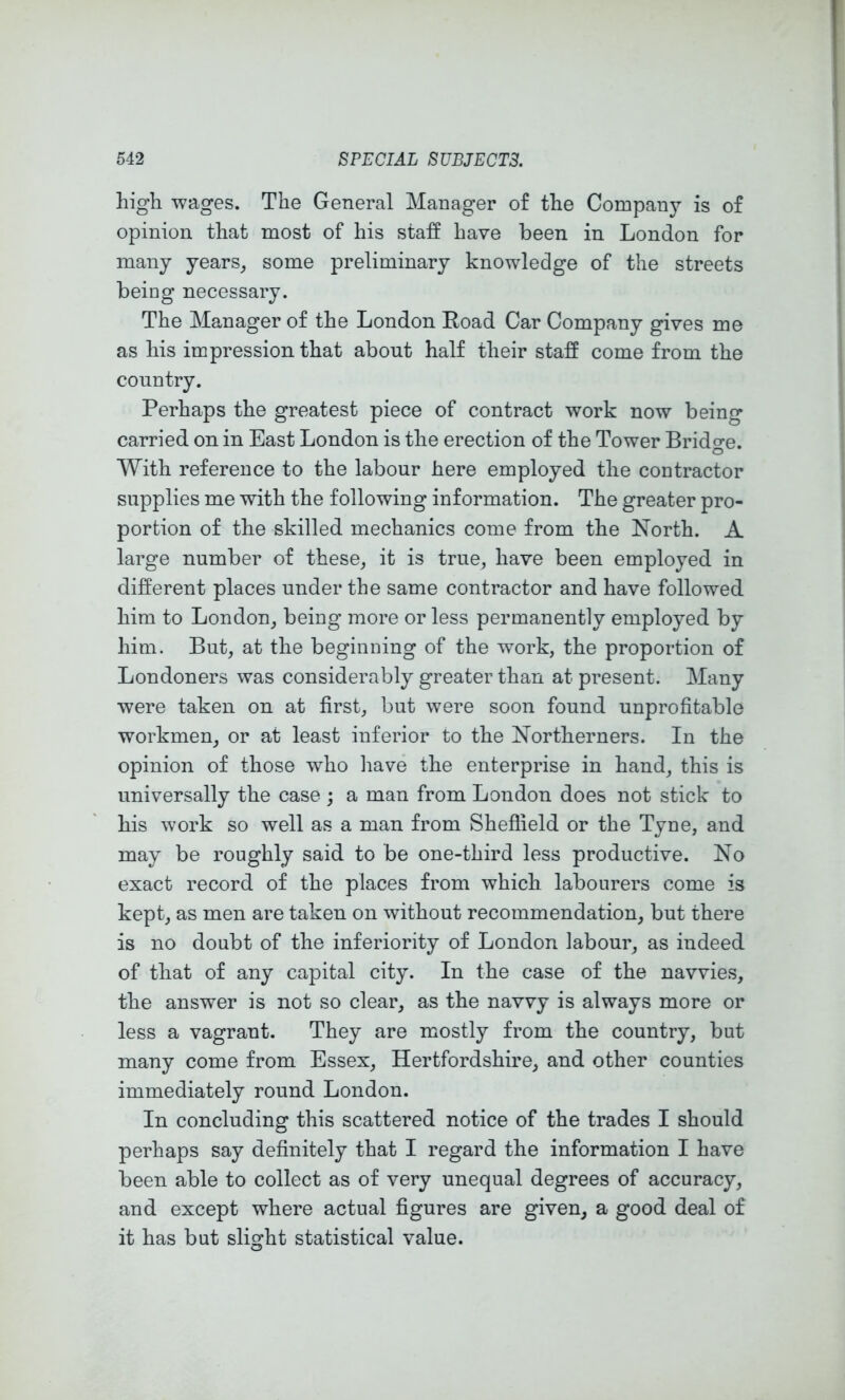 high wages. The General Manager of the Company is of opinion that most of his staff have been in London for many years_, some preliminary knowledge of the streets being necessary. The Manager of the London Road Car Company gives me as his impression that about half their staff come from the country. Perhaps the greatest piece of contract work now being carried on in East London is the erection of the Tower Bridge. With reference to the labour here employed the contractor supplies me with the following information. The greater pro- portion of the skilled mechanics come from the North. A large number of these, it is true, have been employed in different places under the same contractor and have followed him to London, being more or less permanently employed by him. But, at the beginning of the work, the proportion of Londoners was considerably greater than at present. Many were taken on at first, but were soon found unprofitable workmen, or at least inferior to the Northerners. In the opinion of those who have the enterprise in hand, this is universally the case ; a man from London does not stick to his work so well as a man from Sheffield or the Tyoe, and may be roughly said to be one-third less productive. No exact record of the places from which labourers come is kept, as men are taken on without recommendation, but there is no doubt of the inferiority of London labour, as indeed of that of any capital city. In the case of the navvies, the answer is not so clear, as the navvy is always more or less a vagrant. They are mostly from the country, but many come from Essex, Hertfordshire, and other counties immediately round London. In concluding this scattered notice of the trades I should perhaps say definitely that I regard the information I have been able to collect as of very unequal degrees of accuracy, and except where actual figures are given, a good deal of it has but slight statistical value.