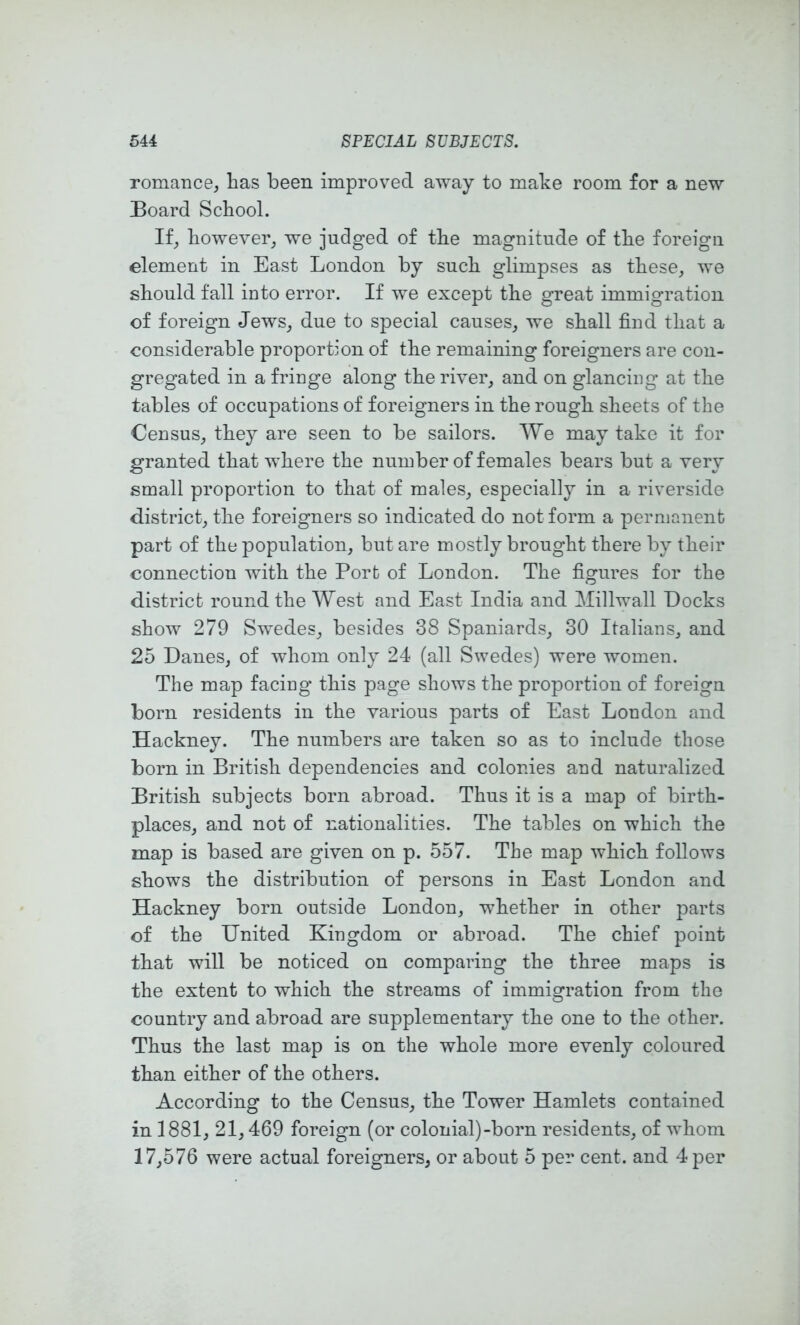 romance, has been improved away to make room for a new Board School. If, however, we judged of the magnitude of the foreign element in East London by such glimpses as these, we should fall into error. If we except the great immigration of foreign Jews, due to special causes, we shall find that a considerable proportion of the remaining foreigners are con- gregated in a fringe along the river, and on glancing at the tables of occupations of foreigners in the rough sheets of the Census, they are seen to be sailors. We may take it for granted that where the number of females bears but a very small proportion to that of males, especially in a riverside district, the foreigners so indicated do not form a permanent part of the population, but are mostly brought there by their connection with the Port of London. The figures for the district round the West and East India and Millwall Docks show 279 Swedes, besides 38 Spaniards, 30 Italians, and 25 Danes, of whom only 24 (all Swedes) were women. The map facing this page shows the proportion of foreign born residents in the various parts of East London and Hackney. The numbers are taken so as to include those born in British dependencies and colonies and naturalized British subjects born abroad. Thus it is a map of birth- places, and not of nationalities. The tables on which the map is based are given on p. 557. The map which follows shows the distribution of persons in East London and Hackney born outside London, w^hether in other parts of the United Kingdom or abroad. The chief point that will be noticed on comparing the three maps is the extent to which the streams of immigration from the country and abroad are supplementary the one to the other. Thus the last map is on the whole more evenly coloured than either of the others. According to the Census, the Tower Hamlets contained in 1881, 21,469 foreign (or colonial)-born residents, of whom 17,576 were actual foreigners, or about 5 per cent, and 4 per