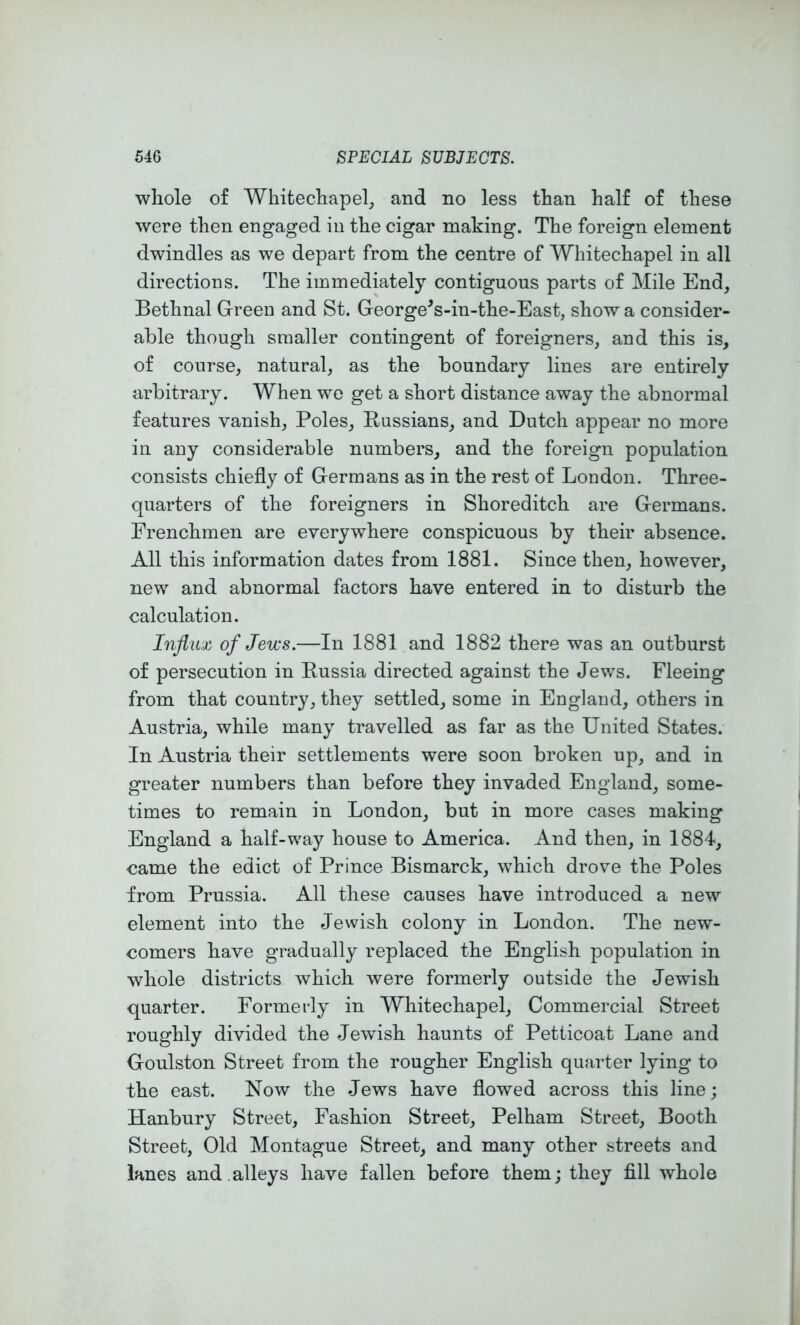 whole of Whitechapel, and no less than half of these were then engaged in the cigar making. The foreign element dwindles as we depart from the centre of Whitechapel in all directions. The immediately contiguous parts of Mile End, Bethnal Green and St. George^s-in-the-East, show a consider- able though smaller contingent of foreigners, and this is, of course, natural, as the boundary lines are entirely arbitrary. When we get a short distance away the abnormal features vanish, Poles, Russians, and Dutch appear no more in any considerable numbers, and the foreign population consists chiefly of Germans as in the rest of London. Three- quarters of the foreigners in Shoreditch are Germans. Frenchmen are everywhere conspicuous by their absence. All this information dates from 1881. Since then, however, new and abnormal factors have entered in to disturb the calculation. Influx of Jews.—In 1881 and 1882 there was an outburst of persecution in Russia directed against the Jews. Fleeing from that country, they settled, some in England, others in Austria, while many travelled as far as the United States. In Austria their settlements were soon broken up, and in greater numbers than before they invaded England, some- times to remain in London, but in more cases making England a half-way house to America. And then, in 1884, came the edict of Prince Bismarck, which drove the Poles from Prussia. All these causes have introduced a new element into the Jewish colony in London. The new- comers have gradually replaced the English population in whole districts which were formerly outside the Jewish quarter. Formerly in Whitechapel, Commercial Street roughly divided the Jewish haunts of Petticoat Lane and Goulston Street from the rougher English quarter lying to the east. Now the Jews have flowed across this line; Hanbury Street, Fashion Street, Pelham Street, Booth Street, Old Montague Street, and many other streets and lanes and.alleys have fallen before them; they fill whole